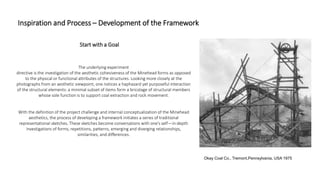 Inspiration and Process – Development of the Framework
Okay Coal Co., Tremont,Pennsylvania, USA 1975
The underlying experiment
directive is the investigation of the aesthetic cohesiveness of the Minehead forms as opposed
to the physical or functional attributes of the structures. Looking more closely at the
photographs from an aesthetic viewpoint, one notices a haphazard yet purposeful interaction
of the structural elements: a minimal subset of items form a bricolage of structural members
whose sole function is to support coal extraction and rock movement.
With the definition of the project challenge and internal conceptualization of the Minehead
aesthetics, the process of developing a framework initiates a series of traditional
representational sketches. These sketches become conversations with one’s self—in-depth
investigations of forms, repetitions, patterns, emerging and diverging relationships,
similarities, and differences.
Start with a Goal
 