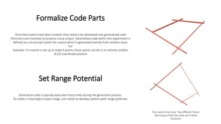 Formalize Code Parts
Once descriptors have been created, they need to be developed into generalized code
(functions and routines) to produce visual output. Generalized code within this experiment is
defined as a structured system for output which is generated entirely from random input.
For
example, if a routine is set up to make 2 points, those points can be in an entirely random
(X,Y,Z) coordinate position
Four-point structures. Two different frame-
like outputs from the same set of basic
functions.
Set Range Potential
Generative code is typically executed many times during the generative process.
To create a meaningful output range, one needs to develop systems with range potential.
 
