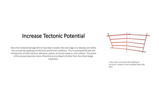 Increase Tectonic Potential
Once the fundamental algorithms have been created, the next stage is to develop and refine
the concept by applying architectural and formal conditions. This is accomplished with the
introduction of other tectonic elements, planes, structural systems, and surfaces. This phase
of the process becomes more influential as one departs further from the initial design
inspiration.
2 four-point structures with additional
structure. creates a more complex frame-like
form
 