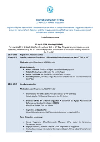 1
International Girls in ICT Day
22 April 2024 Bishkek, Kyrgyzstan
Organised by the International Telecommunication Union in cooperation with the Kyrgyz State Technical
University named after I. Razzakov and the Kyrgyz Association of Software and Kyrgyz Association of
Software and Services Developers
Draft of the programme
22 Aprils 2024, Monday (GMT+6)
The round table is dedicated to the International Girls in ICT Day. The programme includes opening
speeches, presentation of the ICT sector in Kyrgyzstan, presentation of successful cases of women in
the IT sector.
09:30-10:00 Registration. Welcome coffee.
10:00-10:30 Opening ceremony of the Round Table dedicated to the International Day of "Girls in ICT".
Moderator: Aiperi Nogoibaeva, KSSDA Director
Welcoming speech:
• Nuriya Kutnaeva, Minister of Digital Development of Kyrgyzstan
• Natalia Mochu, Regional Director ITU for CIS Region
• Mirlan Chynybaev, Rector of KSTU named after I. Razzakov
• Aiperi Nogoibaeva, Director, Kyrgyz Association of Software and Services Developers
(KARPOU)
10:30-12:45 Introductory session
Moderator: Aiperi Nogoibaeva, KSSDA Director
• International Day of the Girl in ICTs: an overview of ITU activities
Natalia Mochu, ITU Regional Director for the CIS Region
• Overview of the ICT Sector in Kyrgyzstan: A View from the Kyrgyz Association of
Software and Services Developers (KSSDA)
Aiperi Nogoibaeva, Director, KSSDA
• Inspiration and Leadership
Ainagul Abdrakhmanova, UNDP Communications and Innovation Officer
Panel Discussion: Leadership:
• Ksenia Tsyganova, Office/Community Manager, WTM leader in Kyrgyzstan,
Techwomen alumna
• Begaiym Isaakova, Technical Director, Space Programme of Kyrgyzstan
• Aisuluu Kojomkulova, International Development Expert, MPA at UCL and TechWomen
alumna
 
