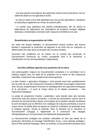 - une plus grande convergence des paiements directs entre producteurs, tout en
ciblant les aides sur les agriculteurs actifs ;
- la mise en place d‟une aide spécifique pour les jeunes agriculteurs, viticulteurs
et horticulteurs également au niveau du premier pilier ;
- un soutien plus spécifique des plantes protéagineuses, afin de réduire la
dépendance de l‟agriculture aux importations de protéines d‟origine végétale
destinées à l‟alimentation animale et afin d‟assurer la fertilité de nos sols.

Diversification et augmentation de l’offre
Sur base des études réalisées, le Gouvernement entend soutenir des actions
tendant à augmenter la production de légumes et de fruits tout en marquant sa
détermination de créer dans ce domaine de nouveaux emplois.
Conscient des problèmes qui se posent sur le marché des semences, le
Gouvernement promouvra au niveau européenle droit à la recherche, à
l‟identification et à la commercialisation indépendante.

Concilier politique agricole avec protection de la nature
Une préoccupation majeure du Gouvernement consistera à la conciliation de la
politique agraire avec les défis de la protection de la nature et des ressources
naturelles, notamment l‟eau potable et les terres agricoles.
Le plan d‟action « agriculture biologique » sera poussé aussi bien qualitativement
que du point de vue des ressources humaines.Le Ministère encouragera notamment
avec de plus amplesmoyens financiers le développement de l‟agriculture biologique
et la conversion – à court et moyen terme et en étapes succesives – vers
l‟agriculture biologique.
Le projet de programme d‟action « pesticides » sera discuté dans des réunions
communes avec les acteurs concernés, y compris les associations actives dans le
domaine de l‟environnement naturel. Une analyse de la situation actuelle constituera
le point de départ pour la définition d‟un catalogue de mesures prioritaires à court et
moyen terme, la finalité étant de réduire au maximum l‟utilisation de pesticides dans
la pratique agricole, viticole et horticole. Dans le domaine de la viticulture, le
Gouvernement s‟engage à règlementer et à promouvoir des cépages
interspécifiques qui n‟ont pas besoin de traitements phytosanitaires.
Le Gouvernement protégera les surfaces cultivables en tant que bases de la
production alimentaire et envisage l‟identification d‟une « zone agricole protégée »
dans le Plan sectoriel Paysages. Dans ce contexte, le Gouvernement précisera dans
- 100 -

 