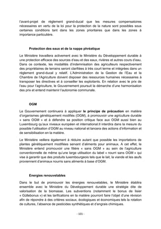 l‟avant-projet de règlement grand-ducal que les mesures compensatoires
nécessaires en vertu de la loi pour la protection de la nature sont possibles sous
certaines conditions tant dans les zones prioritaires que dans les zones à
importance particulière.

Protection des eaux et de la nappe phréatique
Le Ministère travaillera activement avec le Ministère du Développement durable à
une protection efficace des sources d‟eau et des eaux, rivières et autres cours d‟eau.
Dans ce contexte, les modalités d‟indemnisation des agriculteurs respectivement
des propriétaires de terrains seront clarifiées à très court terme et intégrées dans un
règlement grand-ducal y relatif. L‟Administration de la Gestion de l‟Eau et la
Chambre de l‟Agriculture doivent disposer des ressources humaines nécessaires à
transposer les directives et à conseiller les exploitants. En relation avec le prix de
l‟eau pour l‟agriculture, le Gouvernement poursuit la démarche d‟une harmonisation
des prix et entend maintenir l‟autonomie communale.

OGM
Le Gouvernement continuera à appliquer le principe de précaution en matière
d‟organismes génétiquement modifiés (OGM), à promouvoir une agriculture durable
« sans OGM » et à défendre sa position critique face aux OGM aussi bien au
Luxembourg qu‟aux niveaux européen et international.Il interdira dans la mesure du
possible l‟utilisation d‟OGM au niveau national et lancera des actions d‟information et
de sensibilisation en la matière.
Le Ministère veillera également à réduire autant que possible les importations de
plantes génétiquement modifiées servant d‟aliments pour animaux. A cet effet, le
Ministère entend promouvoir une filière « sans OGM » au sein de l‟agriculture
conventionnelle de même qu‟une large utilisation du label « nourri sans OGM » qui
vise à garantir que des produits luxembourgeois tels que le lait, la viande et les œufs
proviennent d‟animaux nourris sans aliments à base d‟OGM.

Energies renouvelables
Dans le but de promouvoir les énergies renouvelables, le Ministère établira
ensemble avec le Ministère du Développement durable une stratégie dite de
valorisation de la biomasse. Les subventions (notamment le bonus de lisier
« Güllebonus ») et les tarifications en la matière pourront faire l‟objet d‟une révision
afin de répondre à des critères sociaux, écologiques et économiques tels la rotation
de cultures, l‟absence de pesticides synthétiques et d‟engrais chimiques.
- 101 -

 