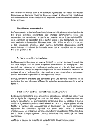 Un système de contrôle strict et de sanctions rigoureuses sera établi afin d'éviter
l'importation de biomasse d'origines douteuses servant à alimenter les installations
de biométhanisation et risquant de ce fait de polluer gravement et définitivement nos
terres agricoles.

Simplification administrative
Le Gouvernement entend renforcer les efforts de simplification administrative dans le
but d‟une réduction substantielle des charges administratives liées aux
subventions.Les mécanismes de contrôle s'y rapportant seront également simplifiés,
ceci notamment par la création d‟un « guichet unique » pour l‟agriculture doté d‟un
suivi électronique des dossiers. Dans ce même ordre d‟idées, les efforts pour arriver
à des procédures simplifiées pour diverses demandes d‟autorisation seront
poursuivis etles formulaires de demande seront mis à disposition tant en langue
française qu‟allemande.

Réviser et actualiser la législation
Le Gouvernement terminera les travaux législatifs concernant le remembrement afin
de tenir compte des nouvelles exigences économiques et écologiques. Ceci
permettra de poursuivre les projets de remembrement agricole, viticole et forestier
de façon ciblée, afinque les exploitations puissent travailler de manière rationnelle et
rentable et en accord avec les préoccupations environnementales et paysagers,
surtout dans le but de préserver le paysage viticole unique.
Le Gouvernement entamera des démarches pour une nouvelle législation sur la
protection des sols et entend réformer la législation en relation avec le « bail à
ferme ».

Création d’un Centre de compétences pour l’agriculture
Le Gouvernement entend créer un centre de compétences agricole sur un nouveau
site du Lycée Technique Agricole dans la « Nordstad », en collaboration avec les
acteurs du secteur et les administrations concernées. Dans ce contexte il tend à
améliorer également le partenariat entre la recherche et la pratique agricole afin de
faciliter le transfert des connaissances et l‟innovation. Ce centre regroupera
également les conseillers agricoles qui auront entre autres la mission
d‟accompagner les entreprises agricoles pour atteindre les objectifs 2020 et les défis
de la future politique agricole. L‟institut viti-vinicole sera développé de façon
comparable.
A côté de la création de ce centre de compétence le Gouvernement entend :
- 102 -

 