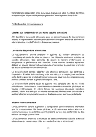 transnationale (coopération entre GAL issus de plusieurs Etats membres de l‟Union
européenne) en respectant la politique générale d‟aménagement du territoire.

Protection des consommateurs

Garantir aux consommateurs une haute sécurité alimentaire
Afin d‟améliorer la sécurité alimentaire pour les consommateurs, le Gouvernement
arrêtera le regroupement des compétences nécessaires pour relever ce défi dans un
même Ministère pour la Protection des consommateurs.

Le contrôle des produits alimentaires
Le Gouvernement entend améliorer le système du contrôle alimentaire au
Luxembourg et étudier la mise en commun des différents services et autorités de
contrôle alimentaire. Ceci permettra de réduire le nombre d‟intervenants et
d‟augmenter la performance des contrôles. Cette réforme permettra également
d‟établir un pouvoir décisionnel centralisé afin d‟harmoniser les contrôles et d‟éviter
les double-contrôles dans les entreprises.
Le Gouvernement compte accorder une attention particulière aux contrôles à
l‟importation. En effet, le Luxembourg – via son aéroport – compte jouer un rôle de
porte d‟entrée pour les produits alimentaires issus de pays tiers. Les importations de
produits ultrafrais sont en augmentation depuis 3 ans.
Le Gouvernement entend revoir le système des sanctions afin de les rendre
véritablement dissuasives et proportionnées au bénéfice commercial généré par les
fraudes systématiques. En même temps, les sanctions classiques (sanctions
pénales) seront épaulées par un modèle de mesures administratives dissuasives et
rapides telles les fermetures temporaires, des taxes ou des avertissements taxés.

Informer le consommateur
Le Gouvernement compte augmenter la transparence par une meilleure information
pour le consommateur. De façon générale, le Gouvernement entend étendre la
communication par les autorités aux informations sur des non-conformités au-delà
des cas de danger pour la santé.
Le Gouvernement analysera la multitude de labels alimentaires existants et fera un
bilan critique en vue de mieux cibler son soutienfinancier et administratif.
- 104 -

 