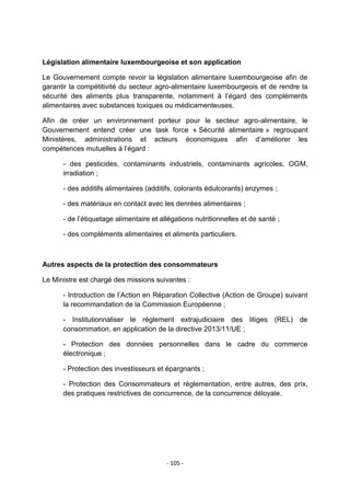 Législation alimentaire luxembourgeoise et son application
Le Gouvernement compte revoir la législation alimentaire luxembourgeoise afin de
garantir la compétitivité du secteur agro-alimentaire luxembourgeois et de rendre la
sécurité des aliments plus transparente, notamment à l‟égard des compléments
alimentaires avec substances toxiques ou médicamenteuses.
Afin de créer un environnement porteur pour le secteur agro-alimentaire, le
Gouvernement entend créer une task force « Sécurité alimentaire » regroupant
Ministères, administrations et acteurs économiques afin d‟améliorer les
compétences mutuelles à l‟égard :
- des pesticides, contaminants industriels, contaminants agricoles, OGM,
irradiation ;
- des additifs alimentaires (additifs, colorants édulcorants) enzymes ;
- des matériaux en contact avec les denrées alimentaires ;
- de l‟étiquetage alimentaire et allégations nutritionnelles et de santé ;
- des compléments alimentaires et aliments particuliers.

Autres aspects de la protection des consommateurs
Le Ministre est chargé des missions suivantes :
- Introduction de l‟Action en Réparation Collective (Action de Groupe) suivant
la recommandation de la Commission Européenne ;
- Institutionnaliser le règlement extrajudiciaire des litiges (REL) de
consommation, en application de la directive 2013/11/UE ;
- Protection des données personnelles dans le cadre du commerce
électronique ;
- Protection des investisseurs et épargnants ;
- Protection des Consommateurs et réglementation, entre autres, des prix,
des pratiques restrictives de concurrence, de la concurrence déloyale.

- 105 -

 