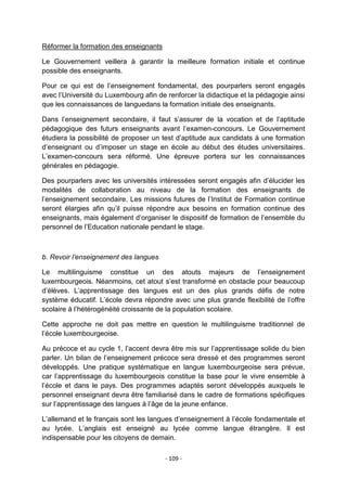 Réformer la formation des enseignants
Le Gouvernement veillera à garantir la meilleure formation initiale et continue
possible des enseignants.
Pour ce qui est de l‟enseignement fondamental, des pourparlers seront engagés
avec l‟Université du Luxembourg afin de renforcer la didactique et la pédagogie ainsi
que les connaissances de languedans la formation initiale des enseignants.
Dans l‟enseignement secondaire, il faut s‟assurer de la vocation et de l‟aptitude
pédagogique des futurs enseignants avant l‟examen-concours. Le Gouvernement
étudiera la possibilité de proposer un test d‟aptitude aux candidats à une formation
d‟enseignant ou d‟imposer un stage en école au début des études universitaires.
L‟examen-concours sera réformé. Une épreuve portera sur les connaissances
générales en pédagogie.
Des pourparlers avec les universités intéressées seront engagés afin d‟élucider les
modalités de collaboration au niveau de la formation des enseignants de
l‟enseignement secondaire. Les missions futures de l‟Institut de Formation continue
seront élargies afin qu‟il puisse répondre aux besoins en formation continue des
enseignants, mais également d‟organiser le dispositif de formation de l‟ensemble du
personnel de l‟Education nationale pendant le stage.

b. Revoir l’enseignement des langues
Le multilinguisme constitue un des atouts majeurs de l‟enseignement
luxembourgeois. Néanmoins, cet atout s‟est transformé en obstacle pour beaucoup
d‟élèves. L‟apprentissage des langues est un des plus grands défis de notre
système éducatif. L‟école devra répondre avec une plus grande flexibilité de l‟offre
scolaire à l‟hétérogénéité croissante de la population scolaire.
Cette approche ne doit pas mettre en question le multilinguisme traditionnel de
l‟école luxembourgeoise.
Au précoce et au cycle 1, l‟accent devra être mis sur l‟apprentissage solide du bien
parler. Un bilan de l‟enseignement précoce sera dressé et des programmes seront
développés. Une pratique systématique en langue luxembourgeoise sera prévue,
car l‟apprentissage du luxembourgeois constitue la base pour le vivre ensemble à
l‟école et dans le pays. Des programmes adaptés seront développés auxquels le
personnel enseignant devra être familiarisé dans le cadre de formations spécifiques
sur l‟apprentissage des langues à l‟âge de la jeune enfance.
L‟allemand et le français sont les langues d‟enseignement à l‟école fondamentale et
au lycée. L‟anglais est enseigné au lycée comme langue étrangère. Il est
indispensable pour les citoyens de demain.
- 109 -

 