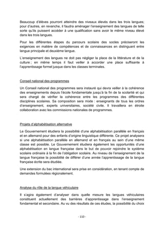 Beaucoup d‟élèves pourront atteindre des niveaux élevés dans les trois langues;
pour d‟autres, en revanche, il faudra aménager l‟enseignement des langues de telle
sorte qu‟ils puissent accéder à une qualification sans avoir le même niveau élevé
dans les trois langues.
Pour les différentes étapes du parcours scolaire des socles préciseront les
exigences en matière de compétences et de connaissances en distinguant entre
langue principale et deuxième langue.
L‟enseignement des langues ne doit pas négliger la place de la littérature et de la
culture ; en même temps il faut veiller à accorder une place suffisante à
l‟apprentissage formel jusque dans les classes terminales.

Conseil national des programmes
Un Conseil national des programmes sera instauré qui devra veiller à la cohérence
des enseignements depuis l‟école fondamentale jusqu‟à la fin de la scolarité et qui
sera chargé de vérifier la cohérence entre les programmes des différentes
disciplines scolaires. Sa composition sera mixte : enseignants de tous les ordres
d‟enseignement, experts universitaires, société civile. Il travaillera en étroite
collaboration avec les commissions nationales de programmes.

Projets d‟alphabétisation alternative
Le Gouvernement étudiera la possibilité d‟une alphabétisation parallèle en français
et en allemand pour des enfants d‟origine linguistique différente. Ce projet analysera
si une alphabétisation parallèle en allemand et en français au sein d‟une même
classe est possible. Le Gouvernement étudiera également les opportunités d‟une
alphabétisation en langue française dans le but de pouvoir rejoindre le système
scolaire ordinaire à la fin de l‟obligation scolaire. Au niveau de l‟enseignement de la
langue française la possibilité de différer d‟une année l‟apprentissage de la langue
française écrite sera étudiée.
Une extension du bac international sera prise en considération, en tenant compte de
demandes formulées régionalement.

Analyse du rôle de la langue véhiculaire
Il s‟agira également d‟analyser dans quelle mesure les langues véhiculaires
constituent actuellement des barrières d‟apprentissage dans l‟enseignement
fondamental et secondaire. Au vu des résultats de ces études, la possibilité du choix

- 110 -

 