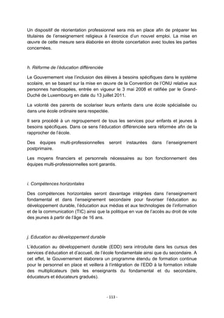 Un dispositif de réorientation professionnel sera mis en place afin de préparer les
titulaires de l‟enseignement religieux à l‟exercice d‟un nouvel emploi. La mise en
œuvre de cette mesure sera élaborée en étroite concertation avec toutes les parties
concernées.

h. Réforme de l’éducation différenciée
Le Gouvernement vise l‟inclusion des élèves à besoins spécifiques dans le système
scolaire, en se basant sur la mise en œuvre de la Convention de l‟ONU relative aux
personnes handicapées, entrée en vigueur le 3 mai 2008 et ratifiée par le GrandDuché de Luxembourg en date du 13 juillet 2011.
La volonté des parents de scolariser leurs enfants dans une école spécialisée ou
dans une école ordinaire sera respectée.
Il sera procédé à un regroupement de tous les services pour enfants et jeunes à
besoins spécifiques. Dans ce sens l‟éducation différenciée sera réformée afin de la
rapprocher de l‟école.
Des équipes
postprimaire.

multi-professionnelles

seront

instaurées

dans

l‟enseignement

Les moyens financiers et personnels nécessaires au bon fonctionnement des
équipes multi-professionnelles sont garantis.

i. Compétences horizontales
Des compétences horizontales seront davantage intégrées dans l‟enseignement
fondamental et dans l‟enseignement secondaire pour favoriser l‟éducation au
développement durable, l‟éducation aux médias et aux technologies de l‟information
et de la communication (TIC) ainsi que la politique en vue de l‟accès au droit de vote
des jeunes à partir de l‟âge de 16 ans.

j. Education au développement durable
L‟éducation au développement durable (EDD) sera introduite dans les cursus des
services d‟éducation et d‟accueil, de l‟école fondamentale ainsi que du secondaire. A
cet effet, le Gouvernement élaborera un programme étendu de formation continue
pour le personnel en place et veillera à l‟intégration de l‟EDD à la formation initiale
des multiplicateurs (tels les enseignants du fondamental et du secondaire,
éducateurs et éducateurs gradués).

- 113 -

 