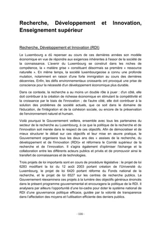 Recherche, Développement
Enseignement supérieur

et

Innovation,

Recherche, Développement et Innovation (RDI)
Le Luxembourg a dû repenser au cours de ces dernières années son modèle
économique en vue de répondre aux exigences inhérentes à l'essor de la société de
la connaissance. L'avenir du Luxembourg se construit dans les niches de
compétence, la « matière grise » constituant désormais sa première « ressource
naturelle ». En même temps, la société luxembourgeoise a connu une profonde
mutation, notamment en raison d'une forte immigration au cours des dernières
décennies. Enfin, les défis environnementaux croissants ont provoqué une prise de
conscience pour la nécessité d'un développement économique plus durable.
Dans ce contexte, la recherche a au moins un double rôle à jouer : d'un côté, elle
doit contribuer à la création de richesse économique en stimulant la compétitivité et
la croissance par le biais de l'innovation ; de l'autre côté, elle doit contribuer à la
solution des problèmes de société actuels, que ce soit dans le domaine de
l'éducation, de l'intégration et de la cohésion sociale, ou encore de la préservation
de l'environnement naturel et humain.
Voilà pourquoi le Gouvernement veillera, ensemble avec tous les partenaires du
secteur de la recherche au Luxembourg, à ce que la politique de la recherche et de
l'innovation soit menée dans le respect de ces objectifs. Afin de démocratiser et de
mieux structurer le débat sur ces objectifs et leur mise en œuvre pratique, le
Gouvernement organisera tous les deux ans des « assises de la recherche, du
développement et de l'innovation (RDI)» et réformera le Comité supérieur de la
recherche et de l‟innovation. Il s'agira également d'optimiser l'échange et la
collaboration entre les différents acteurs publics et privés et de promouvoir ainsi le
transfert de connaissances et de technologies.
Trois projets de loi importants sont en cours de procédure législative : le projet de loi
6283 modifiant la loi du 12 août 2003 portant création de l‟Université du
Luxembourg, le projet de loi 6420 portant réforme du Fonds national de la
recherche, et le projet de loi 6527 sur les centres de recherche publics. Le
Gouvernement réexaminera ces projets à la lumière des objectifs généraux énoncés
dans le présent programme gouvernemental et encouragera la politique de la RDI. Il
analysera par ailleurs l‟opportunité d‟une loi-cadre pour doter le système national de
RDI d‟une gouvernance politique efficace, guidée par la volonté de transparence
dans l‟affectation des moyens et l‟utilisation efficiente des deniers publics.

- 116 -

 