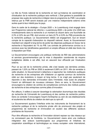 Le rôle du Fonds national de la recherche en tant qu‟instance de coordination et
d‟évaluation de la recherche publique sera renforcé. L‟Etat gardera la possibilité de
proposer des sujets de recherche à intégrer dans le programme du FNR. Les projets
retenus par le FNR seront évalués par une instance indépendante externe entre
autres quant à leur intérêt pour le pays.
Dans le cadre de la stratégie « Europe 2020 », le Luxembourg s‟est engagé dans
son Programme national de réforme « Luxembourg 2020 » de porter d‟ici 2020 ses
investissements dans la recherche à un montant se situant dans une fourchette de
2,3% à 2,6% de son PIB, dont environ un tiers (0,7% à 0,9% du PIB) proviendra de
la recherche publique. Le Gouvernement réitère cet engagement, tout en tenant
compte de la capacité d‟absorption du dispositif national. Aussi, le Gouvernement
maintient son objectif à long terme de porter les dépenses publiques en faveur de la
recherche à l‟équivalent de 1% du PIB. Les contrats de performance conclus ou à
conclure avec les bénéficiaires garantiront un emploi efficace et ciblé des fonds mis
à disposition par l‟Etat.
Le Gouvernement encouragera une politique renforcée de RDI des administrations
et services gouvernementaux par la mise à disposition coordonnée de moyens
budgétaires dédiés à cet effet, tout en assurant leur efficacité par l‟évaluation
externe.
Pour ce qui est de la recherche privée, elle s‟est tassée ces dernières années,
passant de 1,53% du PIB en 2000 à seulement 0,98% en 2011. Afin de remédier à
cette situation, le Gouvernement s‟attachera à rapprocher les institutions publiques
de recherche et les entreprises afin d‟élaborer un agenda commun de recherche
ciblé sur des évolutions à moyen et long terme. Il ne s‟agit pas seulement de
répondre à des demandes d‟innovation dans l‟immédiat, mais aussi de préparer
l‟avenir en définissant de nouveaux créneaux. Dans ce sens, le Gouvernement
encouragera la création de centres de compétences communs des instituts publics
de recherche et des entreprises comme pôles d‟innovation.
Par ailleurs, il veillera à assurer davantage la valorisation économique des résultats
de recherche de l‟Université de Luxembourg et des centres de recherche publics.
Dans ce contexte il encouragera l‟esprit d‟entreprise au sein de ces établissements
et soutiendra les efforts de création de start-ups ou spin-off.
Le Gouvernement ajustera l‟interface entre les instruments de financement de la
recherche publique et de la recherche privée afin de promouvoir des projets et
programmes de recherche et d‟innovation en soutien des différents secteurs
prioritaires de l‟économie.
Pour être efficaces la recherche et l‟innovation doivent reposer sur des réseaux qui
ne connaissent pas de frontières. Le Gouvernement visera ainsi une meilleure
intégration des acteurs luxembourgeois aux programmes et initiatives de
coopération scientifique et technologique au niveau européen voire international,
- 117 -

 