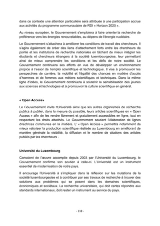 dans ce contexte une attention particulière sera attribuée à une participation accrue
aux activités du programme communautaire de RDI « Horizon 2020 ».
Au niveau européen, le Gouvernement s'emploiera à faire orienter la recherche de
préférence vers les énergies renouvelables, au dépens de l'énergie nucléaire.
Le Gouvernement s‟attachera à améliorer les conditions de travail des chercheurs. Il
s‟agira également de créer des liens d‟attachement forts entre les chercheurs de
pointe et les institutions de recherche nationales en tâchant de mieux intégrer les
étudiants et chercheurs étrangers à la société luxembourgeoise, leur permettant
ainsi de mieux comprendre les conditions et les défis de notre société. Le
Gouvernement continuera ses efforts en vue de développer un environnement
propice à l‟essor de l‟emploi scientifique et technologique. Il vise à promouvoir les
perspectives de carrière, la mobilité et l‟égalité des chances en matière d‟accès
d‟hommes et de femmes aux métiers scientifiques et techniques. Dans la même
ligne d‟idées, le Gouvernement continuera à soutenir la sensibilisation des jeunes
aux sciences et technologies et à promouvoir la culture scientifique en général.

« Open Access»
Le Gouvernement invite l'Université ainsi que les autres organismes de recherche
publics à publier, dans la mesure du possible, leurs articles scientifiques en « Open
Access » afin de les rendre librement et gratuitement accessibles en ligne, tout en
respectant les droits attachés. Le Gouvernement soutient l‟élaboration de lignes
directrices communes en la matière. L‟ « Open Access » permettra notamment de
mieux valoriser la production scientifique réalisée au Luxembourg en améliorant de
manière générale la visibilité, la diffusion et le nombre de citations des articles
publiés par les chercheurs .

Université du Luxembourg
Conscient de l‟œuvre accomplie depuis 2003 par l‟Université du Luxembourg, le
Gouvernement confirme son soutien à celle-ci. L‟Université est un instrument
essentiel de modernisation de notre pays.
Il encourage l‟Université à s‟impliquer dans la réflexion sur les mutations de la
société luxembourgeoise et à contribuer par ses travaux de recherche à trouver des
solutions aux problèmes qui se posent dans les domaines scientifiques,
économiques et sociétaux. La recherche universitaire, qui doit certes répondre aux
standards internationaux, doit rester un instrument au service du pays.

- 118 -

 