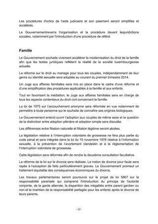 Les procédures d'octroi de l‟aide judiciaire et son paiement seront simplifiés et
accélérés.
Le Gouvernementreverra l'organisation et la procédure devant lesjuridictions
sociales, notamment par l'introduction d'une procédure de référé.

Famille
Le Gouvernement souhaite vivement accélérer la modernisation du droit de la famille
afin que les textes juridiques reflètent la réalité de la société luxembourgeoise
actuelle.
La réforme sur le droit au mariage pour tous les couples, indépendamment de leur
genre ou identité sexuelle sera adoptée au courant du premier trimestre 2014.
Un Juge aux affaires familiales sera mis en place dans le cadre d'une réforme et
d‟une simplification des procédures applicables à la famille et aux enfants.
Tout en favorisant la médiation, le Juge aux affaires familiales sera en charge de
tous les aspects contentieux du droit civil concernant la famille.
La loi de 1975 sur l‟accouchement anonyme sera réformée en vue notamment de
permettre à toute personne qui le souhaite de connaître ses origines biologiques.
Le Gouvernement entend ouvrir l‟adoption aux couples de même sexe et la question
de la distinction entre adoption plénière et adoption simple sera discutée.
Les différences entre filiation naturelle et filiation légitime seront abolies.
La législation relative à l‟interruption volontaire de grossesse ne fera plus partie du
code pénal et sera intégrée dans la loi du 15 novembre 1978 relative à l‟information
sexuelle, à la prévention de l‟avortement clandestin et à la réglementation de
l‟interruption volontaire de grossesse.
Cette législation sera réformée afin de rendre la deuxième consultation facultative.
La réforme de la loi sur le divorce sera réalisée. La notion de divorce pour faute sera
rayée à l‟exception de faits particulièrement graves. Le Gouvernement promeut un
traitement équitable des conséquences économiques du divorce.
Les travaux parlementaires seront poursuivis sur le projet de loi 5867 sur la
responsabilité parentale qui comprend l'introduction du principe de l'autorité
conjointe, de la garde alternée, la disparition des inégalités entre parent gardien ou
non et le maintien de la responsabilité partagée pour les enfants après le divorce de
leurs parents.

- 12 -

 