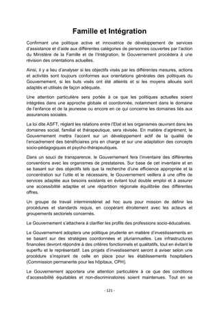 Famille et Intégration
Confirmant une politique active et innovatrice de développement de services
d‟assistance et d‟aide aux différentes catégories de personnes couvertes par l‟action
du Ministère de la Famille et de l‟Intégration, le Gouvernement procédera à une
révision des orientations actuelles.
Ainsi, il y a lieu d‟analyser si les objectifs visés par les différentes mesures, actions
et activités sont toujours conformes aux orientations générales des politiques du
Gouvernement, si les buts visés ont été atteints et si les moyens alloués sont
adaptés et utilisés de façon adéquate.
Une attention particulière sera portée à ce que les politiques actuelles soient
intégrées dans une approche globale et coordonnée, notamment dans le domaine
de l‟enfance et de la jeunesse ou encore en ce qui concerne les domaines liés aux
assurances sociales.
La loi dite ASFT, réglant les relations entre l‟Etat et les organismes œuvrant dans les
domaines social, familial et thérapeutique, sera révisée. En matière d‟agrément, le
Gouvernement mettra l‟accent sur un développement actif de la qualité de
l‟encadrement des bénéficiaires pris en charge et sur une adaptation des concepts
socio-pédagogiques et psycho-thérapeutiques.
Dans un souci de transparence, le Gouvernement fera l‟inventaire des différentes
conventions avec les organismes de prestataires. Sur base de cet inventaire et en
se basant sur des objectifs tels que la recherche d‟une efficience appropriée et la
concentration sur l‟utile et le nécessaire, le Gouvernement veillera à une offre de
services adaptée aux besoins existants en évitant tout double emploi et à assurer
une accessibilité adaptée et une répartition régionale équilibrée des différentes
offres.
Un groupe de travail interministériel ad hoc aura pour mission de définir les
procédures et standards requis, en coopérant étroitement avec les acteurs et
groupements sectoriels concernés.
Le Gouvernement s‟attachera à clarifier les profils des professions socio-éducatives.
Le Gouvernement adoptera une politique prudente en matière d‟investissements en
se basant sur des stratégies coordonnées et pluriannuelles. Les infrastructures
financées devront répondre à des critères fonctionnels et qualitatifs, tout en évitant le
superflu et le représentatif. Les projets d‟investissement seront à aviser selon une
procédure s‟inspirant de celle en place pour les établissements hospitaliers
(Commission permanente pour les hôpitaux, CPH).
Le Gouvernement apportera une attention particulière à ce que des conditions
d‟accessibilité équitables et non-discriminatoires soient maintenues. Tout en se
- 121 -

 