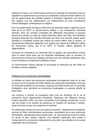 déclarant en faveur d‟un travail social animé par la diversité et la pluralité et tout en
rappelant son attachement au principe de subsidiarité, le Gouvernement veillera à ce
que les gestionnaires des activités agréées et financées respectent, tant vis-à-vis
des usagers, que des collaborateurs une indépendance de toute considération
d'ordre idéologique, philosophique ou religieux.
Pour les gestionnaires principaux actifs dans les domaines sujets à agrément par le
biais de la loi ASFT, le Gouvernement veillera à une transparence financière
optimale. Ainsi, les comptes consolidés des différentes associations et groupes
doivent être révisés sur base de critères financiers définis par l‟Etat. Des bénéfices
éventuels découlant des activités financées par l‟Etat et la sécurité sociale seront
identifiés et considérés suivant des critères qui seront définis avec le secteur. Le
Gouvernement effectuera également une analyse par rapport aux différents modes
de financement prévus par la loi ASFT et d‟autres cadres législatifs et
règlementaires.
Conscient de l‟importance du bénévolat dans la gestion des associations actives
dans le travail social ainsi que de l‟expertise développée dans ce domaine, le
Gouvernement promouvra le dialogue structuré avec les ententes spécifiques dans
le but d‟améliorer et d‟optimiser la politique sociale.
Le Gouvernement entend valoriser et encourager le bénévolat par des offres de
formation continue adaptées.

Politique pour personnes handicapées
La politique en faveur des personnes handicapées est largement axée sur la mise
en œuvre de la Convention de l‟ONU relative aux personnes handicapées, ainsi que
du Protocole facultatif à la Convention, imposant aux Etats Parties tout un ensemble
d‟obligations pour permettre aux personnes handicapées un exercice effectif de
leurs droits.
Les mesures à prendre se conjuguent dans tous les domaines de la vie et
concernent divers départements ministériels. Regrouper ces différents champs
d‟action permettra d‟offrir une vision d‟ensemble d‟une politique coordonnée. Le but
visé est d‟aider et de soutenir les personnes en situation de handicap à réaliser,
autant que faire se peut, leur projet de vie individuel.
En collaboration étroite avec tous les acteurs concernés – départements ministériels,
services de l‟Etat, administrations communales, associations de et pour personnes
handicapées, représentants de la société civile – le Gouvernement reverra et mettra
en œuvre le plan d‟action national. Une attention particulière sera portée à
l‟instauration d‟un mécanisme indépendant de promotion, de protection et de suivide
l‟application de la Convention.
- 122 -

 