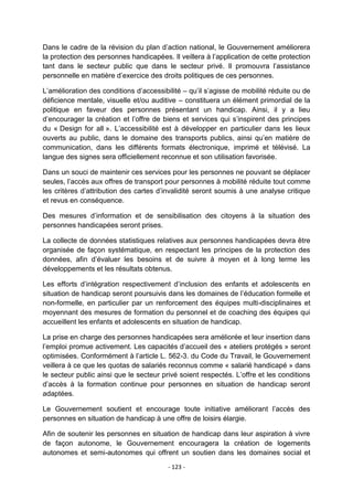 Dans le cadre de la révision du plan d‟action national, le Gouvernement améliorera
la protection des personnes handicapées. Il veillera à l‟application de cette protection
tant dans le secteur public que dans le secteur privé. Il promouvra l‟assistance
personnelle en matière d‟exercice des droits politiques de ces personnes.
L‟amélioration des conditions d‟accessibilité – qu‟il s‟agisse de mobilité réduite ou de
déficience mentale, visuelle et/ou auditive – constituera un élément primordial de la
politique en faveur des personnes présentant un handicap. Ainsi, il y a lieu
d‟encourager la création et l‟offre de biens et services qui s‟inspirent des principes
du « Design for all ». L‟accessibilité est à développer en particulier dans les lieux
ouverts au public, dans le domaine des transports publics, ainsi qu‟en matière de
communication, dans les différents formats électronique, imprimé et télévisé. La
langue des signes sera officiellement reconnue et son utilisation favorisée.
Dans un souci de maintenir ces services pour les personnes ne pouvant se déplacer
seules, l‟accès aux offres de transport pour personnes à mobilité réduite tout comme
les critères d‟attribution des cartes d‟invalidité seront soumis à une analyse critique
et revus en conséquence.
Des mesures d‟information et de sensibilisation des citoyens à la situation des
personnes handicapées seront prises.
La collecte de données statistiques relatives aux personnes handicapées devra être
organisée de façon systématique, en respectant les principes de la protection des
données, afin d‟évaluer les besoins et de suivre à moyen et à long terme les
développements et les résultats obtenus.
Les efforts d‟intégration respectivement d‟inclusion des enfants et adolescents en
situation de handicap seront poursuivis dans les domaines de l‟éducation formelle et
non-formelle, en particulier par un renforcement des équipes multi-disciplinaires et
moyennant des mesures de formation du personnel et de coaching des équipes qui
accueillent les enfants et adolescents en situation de handicap.
La prise en charge des personnes handicapées sera améliorée et leur insertion dans
l‟emploi promue activement. Les capacités d‟accueil des « ateliers protégés » seront
optimisées. Conformément à l‟article L. 562-3. du Code du Travail, le Gouvernement
veillera à ce que les quotas de salariés reconnus comme « salarié handicapé » dans
le secteur public ainsi que le secteur privé soient respectés. L‟offre et les conditions
d‟accès à la formation continue pour personnes en situation de handicap seront
adaptées.
Le Gouvernement soutient et encourage toute initiative améliorant l‟accès des
personnes en situation de handicap à une offre de loisirs élargie.
Afin de soutenir les personnes en situation de handicap dans leur aspiration à vivre
de façon autonome, le Gouvernement encouragera la création de logements
autonomes et semi-autonomes qui offrent un soutien dans les domaines social et
- 123 -

 