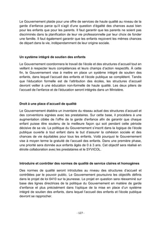 Le Gouvernement plaide pour une offre de services de haute qualité au niveau de la
garde d‟enfance parce qu‟il s‟agit d‟une question d‟égalité des chances aussi bien
pour les enfants que pour les parents. Il faut garantir que les parents ne soient pas
discriminés dans la planification de leur vie professionnelle par leur choix de fonder
une famille. Il faut également garantir que les enfants reçoivent les mêmes chances
de départ dans la vie, indépendamment de leur origine sociale.

Un système intégré de soutien des enfants
Le Gouvernement coordonnera le travail de l‟école et des structures d‟accueil tout en
veillant à respecter leurs compétences et leurs champs d‟action respectifs. À cette
fin, le Gouvernement vise à mettre en place un système intégré de soutien des
enfants, dans lequel l‟accueil des enfants et l‟école publique se complètent. Tandis
que l‟éducation formelle est de l‟attribution des écoles, les structures d‟accueil
devront veiller à une éducation non-formelle de haute qualité. Les deux piliers de
l‟accueil de l‟enfance et de l‟éducation seront intégrés dans un Ministère.

Droit à une place d’accueil de qualité
Le Gouvernement établira un inventaire du réseau actuel des structures d‟accueil et
des conventions signées avec les prestataires. Sur cette base, il procédera à une
augmentation ciblée de l‟offre de la garde d'enfance afin de garantir que chaque
enfant puisse être soutenu de la meilleure façon qui soit pendant cette période
décisive de sa vie. La politique du Gouvernement s‟inscrit dans la logique de l‟école
publique ouverte à tout enfant dans le but d‟assurer la cohésion sociale et des
chances de vie équitables pour tous les enfants. Voilà pourquoi le Gouvernement
vise à moyen terme la gratuité de l‟accueil des enfants. Dans une première phase,
une priorité sera donnée aux enfants âgés de 0 à 3 ans. Cet objectif sera réalisé en
étroite collaboration avec les prestataires et le SYVICOL.

Introduire et contrôler des normes de qualité de service claires et homogènes
Des normes de qualité seront introduites au niveau des structures d‟accueil et
contrôlées par le pouvoir public. Le Gouvernement poursuivra les objectifs définis
dans le projet de loi 6410 sur la jeunesse. Le projet en question sera réexaminé sur
base des lignes directrices de la politique du Gouvernement en matière de garde
d‟enfance et plus précisément dans l‟optique de la mise en place d‟un système
intégré de soutien des enfants, dans lequel l‟accueil des enfants et l‟école publique
devront se rapprocher.

- 127 -

 