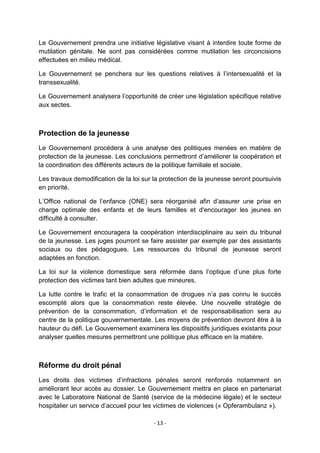 Le Gouvernement prendra une initiative législative visant à interdire toute forme de
mutilation génitale. Ne sont pas considérées comme mutilation les circoncisions
effectuées en milieu médical.
Le Gouvernement se penchera sur les questions relatives à l‟intersexualité et la
transsexualité.
Le Gouvernement analysera l‟opportunité de créer une législation spécifique relative
aux sectes.

Protection de la jeunesse
Le Gouvernement procédera à une analyse des politiques menées en matière de
protection de la jeunesse. Les conclusions permettront d‟améliorer la coopération et
la coordination des différents acteurs de la politique familiale et sociale.
Les travaux demodification de la loi sur la protection de la jeunesse seront poursuivis
en priorité.
L‟Office national de l‟enfance (ONE) sera réorganisé afin d‟assurer une prise en
charge optimale des enfants et de leurs familles et d'encourager les jeunes en
difficulté à consulter.
Le Gouvernement encouragera la coopération interdisciplinaire au sein du tribunal
de la jeunesse. Les juges pourront se faire assister par exemple par des assistants
sociaux ou des pédagogues. Les ressources du tribunal de jeunesse seront
adaptées en fonction.
La loi sur la violence domestique sera réformée dans l‟optique d‟une plus forte
protection des victimes tant bien adultes que mineures.
La lutte contre le trafic et la consommation de drogues n‟a pas connu le succès
escompté alors que la consommation reste élevée. Une nouvelle stratégie de
prévention de la consommation, d‟information et de responsabilisation sera au
centre de la politique gouvernementale. Les moyens de prévention devront être à la
hauteur du défi. Le Gouvernement examinera les dispositifs juridiques existants pour
analyser quelles mesures permettront une politique plus efficace en la matière.

Réforme du droit pénal
Les droits des victimes d‟infractions pénales seront renforcés notamment en
améliorant leur accès au dossier. Le Gouvernement mettra en place en partenariat
avec le Laboratoire National de Santé (service de la médecine légale) et le secteur
hospitalier un service d‟accueil pour les victimes de violences (« Opferambulanz »).
- 13 -

 