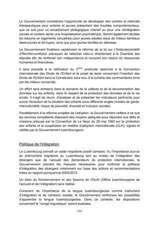 Le Gouvernement considérera l‟opportunité de développer des centres et internats
thérapeutiques pour enfants et jeunes présentant des troubles comportementaux,
que ce soit pour un encadrement pédagogique intensif ou pour une réintégration
sociale et scolaire après une hospitalisation psychiatrique. Seront également étudiés
les besoins en logements (encadrés) pour jeunes adultes issus de milieux familiaux
déstructurés et de foyers, ainsi que pour jeunes familles en détresse.
Le Gouvernement finalisera rapidement la réforme de la loi sur l‟Ombudscomitéfir
d’RechtervumKand, prévoyant de rattacher celui-ci directement à la Chambre des
députés afin de renforcer son indépendance et revoyant son besoin en ressources
humaines et financières.
Il sera procédé à la ratification du 3ième protocole optionnel à la Convention
internationale des Droits de l‟Enfant et le projet de texte concernant l‟insertion des
Droits de l‟Enfant dans la Constitution sera revu à la lumière des commentaires émis
par les milieux concernés.
Un effort sera entrepris dans le domaine de la collecte et de la documentation des
données sur les enfants, dans le respect de la protection des données et de la vie
privée. Il s‟agit de réunir, d‟analyser et de présenter les indicateurs pertinents pour
suivre l'évolution de la situation des enfants sous différents angles (modes de garde,
interculturalité, risque de pauvreté, diversité et inclusion sociale).
Parallèlement à la réforme projetée de l‟adoption, le Gouvernement veillera à ce que
les services compétents disposent des moyens adéquats pour répondre aux défis et
missions prévues par la Convention de La Haye du 29 mai 1993 sur la protection
des enfants et la coopération en matière d‟adoption internationale (CLH), signée et
ratifiée par le Gouvernement luxembourgeois.

Politique de l‟Intégration
Le Luxembourg connaît un solde migratoire positif constant. Vu l‟importance accrue
du phénomène migratoire au Luxembourg tant au niveau de l‟intégration des
étrangers que de l‟accueil des demandeurs de protection internationale, le
Gouvernement prendra les mesures nécessaires pour renforcer la politique
d‟intégration des étrangers notamment sur base des actions et recommandations
tirées du rapport quinquennal 2009-2013.
Un bilan du fonctionnement et des besoins de l‟OLAI (Office luxembourgeois de
l‟accueil et de l‟intégration) sera réalisé.
Conscient de l‟importance de la langue luxembourgeoise comme instrument
d‟intégration et de cohésion sociale, le Gouvernement renforcera les possibilités
d‟apprendre la langue luxembourgeoise. Dans ce contexte, les dispositions
concernant le “congé linguistique” seront évaluées.
- 131 -

 