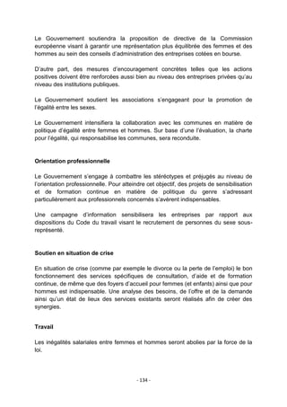 Le Gouvernement soutiendra la proposition de directive de la Commission
européenne visant à garantir une représentation plus équilibrée des femmes et des
hommes au sein des conseils d‟administration des entreprises cotées en bourse.
D‟autre part, des mesures d‟encouragement concrètes telles que les actions
positives doivent être renforcées aussi bien au niveau des entreprises privées qu‟au
niveau des institutions publiques.
Le Gouvernement soutient les associations s‟engageant pour la promotion de
l‟égalité entre les sexes.
Le Gouvernement intensifiera la collaboration avec les communes en matière de
politique d‟égalité entre femmes et hommes. Sur base d‟une l‟évaluation, la charte
pour l‟égalité, qui responsabilise les communes, sera reconduite.

Orientation professionnelle
Le Gouvernement s‟engage à combattre les stéréotypes et préjugés au niveau de
l‟orientation professionnelle. Pour atteindre cet objectif, des projets de sensibilisation
et de formation continue en matière de politique du genre s‟adressant
particulièrement aux professionnels concernés s‟avèrent indispensables.
Une campagne d‟information sensibilisera les entreprises par rapport aux
dispositions du Code du travail visant le recrutement de personnes du sexe sousreprésenté.

Soutien en situation de crise
En situation de crise (comme par exemple le divorce ou la perte de l‟emploi) le bon
fonctionnement des services spécifiques de consultation, d‟aide et de formation
continue, de même que des foyers d‟accueil pour femmes (et enfants) ainsi que pour
hommes est indispensable. Une analyse des besoins, de l‟offre et de la demande
ainsi qu‟un état de lieux des services existants seront réalisés afin de créer des
synergies.

Travail
Les inégalités salariales entre femmes et hommes seront abolies par la force de la
loi.

- 134 -

 