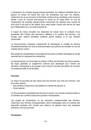 L‟introduction de comptes épargne-temps permettra une meilleure flexibilité dans la
gestion du temps de travail tant pour les entreprises que pour les salariés,
notamment en ce qui concerne la formation continue et la conciliation entre travail et
famille. L‟avis du Conseil économique et social du 23 juillet 2004, en vue de
l‟introduction de comptes épargne-temps concernant les salariés sous contrat de
droit privé d‟une part et les agents sous statut public d‟autre part servira de base
pour l‟élaboration d‟un nouveau projet de loi.
Il s‟agira de mieux encadrer les dispenses de travail dans le contexte d‟une
grossesse afin d‟éviter des exclusions néfastes à la carrière des femmes. Les
congés pour raisons familiales existants seront évalués et le cas échéant
harmonisés.
Le Gouvernement analysera l‟opportunité de développer le modèle du Service
KrankKannerDoheem en tant qu‟outil permettant aux parents de travailler en cas de
maladie de leur enfant.
Des projets de sensibilisation encourageront les pères à profiter davantage du congé
parental tout en impliquant les entreprises.
Le Gouvernement va encourager la création d‟offres de formation aux futurs parents.
De façon générale un programme national sera développé pour motiver les
directions d‟entreprise à encourager toute mesure concrète permettant de concilier
vie professionnelle et vie familiale.

Pauvreté
Le risque de pauvreté est plus élevé chez les femmes que chez les hommes, ceci
pour deux raisons :
- des carrières d‟assurance incomplètes en matière de pension et
- l‟écart salarial.
Le Gouvernement sensibilisera les femmes à exercer une activité professionnelle ou
à maintenir leur carrière d‟assurance pension individualisée.
Les projets de réorientation ou de réinsertion professionnelle des femmes,
notamment des femmes monoparentales, seront développés dans le contexte des
dispositifs existants afin d‟éviter que celles-ci ne glissent dans des situations
précaires, voire de pauvreté.

Prostitution
- 135 -

 