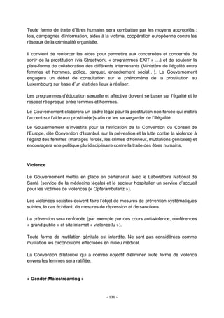 Toute forme de traite d‟êtres humains sera combattue par les moyens appropriés :
lois, campagnes d‟information, aides à la victime, coopération européenne contre les
réseaux de la criminalité organisée.
Il convient de renforcer les aides pour permettre aux concernées et concernés de
sortir de la prostitution (via Streetwork, « programmes EXIT » …) et de soutenir la
plate-forme de collaboration des différents intervenants (Ministère de l‟égalité entre
femmes et hommes, police, parquet, encadrement social…). Le Gouvernement
engagera un débat de consultation sur le phénomène de la prostitution au
Luxembourg sur base d‟un état des lieux à réaliser.
Les programmes d‟éducation sexuelle et affective doivent se baser sur l‟égalité et le
respect réciproque entre femmes et hommes.
Le Gouvernement élaborera un cadre légal pour la prostitution non forcée qui mettra
l‟accent sur l'aide aux prostitué(e)s afin de les sauvegarder de l‟illégalité.
Le Gouvernement s‟investira pour la ratification de la Convention du Conseil de
l‟Europe, dite Convention d„Istanbul, sur la prévention et la lutte contre la violence à
l‟égard des femmes (mariages forcés, les crimes d‟honneur, mutilations génitales) et
encouragera une politique pluridisciplinaire contre la traite des êtres humains.

Violence
Le Gouvernement mettra en place en partenariat avec le Laboratoire National de
Santé (service de la médecine légale) et le secteur hospitalier un service d‟accueil
pour les victimes de violences (« Opferambulanz »).
Les violences sexistes doivent faire l‟objet de mesures de prévention systématiques
suivies, le cas échéant, de mesures de répression et de sanctions.
La prévention sera renforcée (par exemple par des cours anti-violence, conférences
« grand public » et site internet « violence.lu »).
Toute forme de mutilation génitale est interdite. Ne sont pas considérées comme
mutilation les circoncisions effectuées en milieu médical.
La Convention d‟Istanbul qui a comme objectif d‟éliminer toute forme de violence
envers les femmes sera ratifiée.

« Gender-Mainstreaming »

- 136 -

 