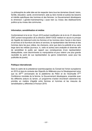 La philosophie de cette idée est de respecter dans tous les domaines (travail, loisirs,
famille, éducation, santé, environnement, aide au tiers monde et autres) les besoins
et intérêts spécifiques des hommes et des femmes. Le Gouvernement développera
la dimension « gender-mainstreaming » aussi bien au niveau des établissements
publics qu‟au niveau des communes.

Information, sensibilisation et médias
Conformément à la loi du 19 juin 2012 portant modification de la loi du 21 décembre
2007 portant transposition de la directive 2004/113/CE mettant en œuvre le principe
de l’égalité de traitement entre les femmes et les hommes dans l’accès à des biens
et services et la fourniture de biens et services, la représentation des femmes et des
hommes dans les jeux vidéos, les chansons, ainsi que dans la publicité et au sens
large dans les médias (journaux, tv, radio et autres) sera analysée et observée afin
de sensibiliser le public par rapport aux conséquences d‟une représentation
déséquilibrée, voire discriminante ou manipulatrice et pour obtenir une plus grande
neutralité du point de vue représentation du genre (notamment, aussi pour les
publicités de jouets).

Politique internationale
Dans le cadre de la présidence luxembourgeoise du Conseil de l‟Union européenne
en 2015 et dans le contexte des Objectifs du Millénaire pour le Développement ainsi
que du 20ème anniversaire de la plateforme de Pékin et de l‟éventuelle 5ème
Conférence mondiale de la femme, le Gouvernement développera, ensemble avec
les différents acteurs du terrain, un programme d‟action énumérant clairement les
priorités en matière d‟égalité entre femmes et hommes et les mesures de
sensibilisation y afférentes à l‟horizon 2019.

- 137 -

 