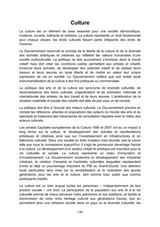 Culture
La culture est un élément de base essentiel pour une société démocratique,
moderne, ouverte, tolérante et solidaire. La culture représente un droit fondamental
pour chaque citoyen, les droits culturels faisant partie intégrante des droits de
l‟homme.
Le Gouvernement reconnaît le principe de la liberté de la culture et de la diversité
des activités artistiques et créatives qui reflètent les valeurs humanistes d‟une
société multiculturelle. La politique ne doit aucunement s‟immiscer dans le travail
créatif mais doit créer les conditions cadres permettant aux artistes et créatifs
d‟exercer leurs activités, de développer leur potentiel créatif et de réaliser leurs
travaux et leurs œuvres en toute liberté et de mettre en valeur leur propre
expression de vie en société. Le Gouvernement veillera que soit évitée toute
instrumentalisation de la culture à des fins politiques ou commerciales.
La politique des arts et de la culture est synonyme de diversité culturelle, de
reconnaissance des biens culturels, d‟appréciation et de promotion nationale et
internationale des artistes, de leur travail et de leurs œuvres. L‟amélioration de la
situation matérielle et sociale des créatifs doit aller de pair avec un tel constat.
La politique doit être à l‟écoute des milieux culturels. Le Gouvernement prendra en
compte les réflexions, attentes et propositions des acteurs du monde des arts et du
spectacle et instaurera des mécanismes de consultation régulière avec le milieu des
acteurs culturels.
Les années Capitales européennes de la Culture 1995 et 2007 ont eu un impact à
long terme sur la culture, le développement des activités et manifestations
artistiques et créatives ainsi que sur l‟investissement en infrastructures et en
bâtiments culturels. Dans une société en forte mutation mais tournée vers le savoir
telle que nous la connaissons aujourd‟hui, il s‟agit de promouvoir davantage l‟accès
à la culture. Le développement d‟un secteur créatif et artistique est important pour la
vie culturelle et sociale. La culture représente un enjeu d‟innovation et
d‟investissement. Le Gouvernement soutiendra le développement des industries
créatives, la création d‟emplois et d‟activités culturelles lesquelles représentent
d‟ores et déjà un pourcentage important du PIB au Grand-Duché. Une attention
toute particulière sera mise sur la sensibilisation et la motivation des jeunes
générations pour les arts et la culture, tant comme futur public que comme
participants créatifs.
La culture est un bien auquel toutes les personnes – indépendamment de leur
position sociale – ont droit. La participation de la population aux arts et à la vie
culturelle permet de mieux percevoir notre patrimoine et nos traditions, et facilite la
transmission de notre riche héritage culturel aux générations futures, tout en
permettant ainsi une cohésion sociale dans un pays ou la diversité culturelle, les
- 138 -

 