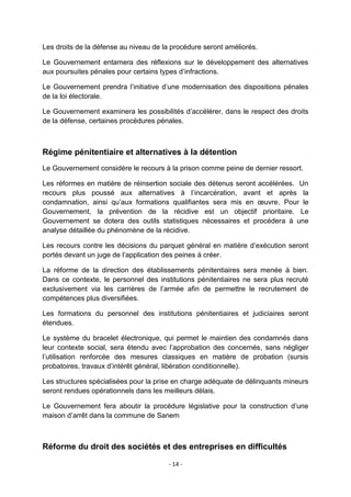Les droits de la défense au niveau de la procédure seront améliorés.
Le Gouvernement entamera des réflexions sur le développement des alternatives
aux poursuites pénales pour certains types d‟infractions.
Le Gouvernement prendra l‟initiative d‟une modernisation des dispositions pénales
de la loi électorale.
Le Gouvernement examinera les possibilités d‟accélérer, dans le respect des droits
de la défense, certaines procédures pénales.

Régime pénitentiaire et alternatives à la détention
Le Gouvernement considère le recours à la prison comme peine de dernier ressort.
Les réformes en matière de réinsertion sociale des détenus seront accélérées. Un
recours plus poussé aux alternatives à l‟incarcération, avant et après la
condamnation, ainsi qu‟aux formations qualifiantes sera mis en œuvre. Pour le
Gouvernement, la prévention de la récidive est un objectif prioritaire. Le
Gouvernement se dotera des outils statistiques nécessaires et procédera à une
analyse détaillée du phénomène de la récidive.
Les recours contre les décisions du parquet général en matière d‟exécution seront
portés devant un juge de l‟application des peines à créer.
La réforme de la direction des établissements pénitentiaires sera menée à bien.
Dans ce contexte, le personnel des institutions pénitentiaires ne sera plus recruté
exclusivement via les carrières de l‟armée afin de permettre le recrutement de
compétences plus diversifiées.
Les formations du personnel des institutions pénitentiaires et judiciaires seront
étendues.
Le système du bracelet électronique, qui permet le maintien des condamnés dans
leur contexte social, sera étendu avec l‟approbation des concernés, sans négliger
l‟utilisation renforcée des mesures classiques en matière de probation (sursis
probatoires, travaux d‟intérêt général, libération conditionnelle).
Les structures spécialisées pour la prise en charge adéquate de délinquants mineurs
seront rendues opérationnels dans les meilleurs délais.
Le Gouvernement fera aboutir la procédure législative pour la construction d‟une
maison d‟arrêt dans la commune de Sanem

Réforme du droit des sociétés et des entreprises en difficultés
- 14 -

 