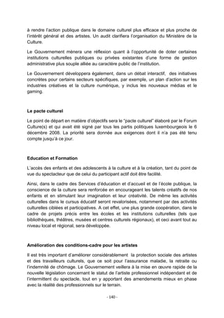 à rendre l‟action publique dans le domaine culturel plus efficace et plus proche de
l‟intérêt général et des artistes. Un audit clarifiera l‟organisation du Ministère de la
Culture.
Le Gouvernement mènera une réflexion quant à l‟opportunité de doter certaines
institutions culturelles publiques ou privées existantes d‟une forme de gestion
administrative plus souple alliée au caractère public de l‟institution.
Le Gouvernement développera également, dans un débat interactif, des initiatives
concrètes pour certains secteurs spécifiques, par exemple, un plan d‟action sur les
industries créatives et la culture numérique, y inclus les nouveaux médias et le
gaming.

Le pacte culturel
Le point de départ en matière d‟objectifs sera le “pacte culturel” élaboré par le Forum
Culture(s) et qui avait été signé par tous les partis politiques luxembourgeois le 6
décembre 2008. La priorité sera donnée aux exigences dont il n‟a pas été tenu
compte jusqu‟à ce jour.

Education et Formation
L‟accès des enfants et des adolescents à la culture et à la création, tant du point de
vue du spectacteur que de celui du participant actif doit être facilité.
Ainsi, dans le cadre des Services d‟éducation et d‟accueil et de l‟école publique, la
conscience de la culture sera renforcée en encourageant les talents créatifs de nos
enfants et en stimulant leur imagination et leur créativité. De même les activités
culturelles dans le cursus éducatif seront revalorisées, notamment par des activités
culturelles ciblées et participatives. A cet effet, une plus grande coopération, dans le
cadre de projets précis entre les écoles et les institutions culturelles (tels que
bibliothèques, théâtres, musées et centres culturels régionaux), et ceci avant tout au
niveau local et régional, sera développée.

Amélioration des conditions-cadre pour les artistes
Il est très important d‟améliorer considérablement la protection sociale des artistes
et des travailleurs culturels, que ce soit pour l‟assurance maladie, la retraite ou
l‟indemnité de chômage. Le Gouvernement veillera à la mise en œuvre rapide de la
nouvelle législation concernant le statut de l‟artiste professionnel indépendant et de
l‟intermittent du spectacle, tout en y apportant des amendements mieux en phase
avec la réalité des professionnels sur le terrain.
- 140 -

 