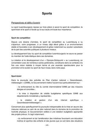 Sports
Perspectives et défis d‟avenir
Le sport luxembourgeois repose sur trois piliers à savoir le sport de compétition, le
sport-loisir et le sport à l‟école qui à eux seuls ont toute leur importance.

Sport de compétition
Depuis une dizaine d‟années, le sport de compétition au Luxembourg a su
s‟épanouir, voire progresser, à un niveau déjà élevé grâce à un environnement
stable et favorable à son développement et grâce notamment au soutien subsidiaire
de la part des autorités publiques à plusieurs niveaux.
Le développement futur du sport de compétition luxembourgeois ne saura se passer
du maintien de l‟aide étatique dans ces domaines.
La création et le développement d‟un « Olympia-Stützpunkt » au Luxembourg, en
concertation avec de nombreux autres partenaires, constituera dans ce contexte à la
fois une vision réaliste à moyen terme et une avancée spectaculaire pour la
promotion et le soutien du sport de haut niveau dans notre pays.

Sport-loisir
Dans la poursuite des activités du Plan d‟action national « Gesondiessen,
méibewegen » (GIMB), le Gouvernement mettra l‟accent tout particulièrement sur :
- le renforcement du rôle du comité interministériel GIMB par des missions
élargies et concrètes ;
- la mise à disposition de crédits budgétaires spécifiques GIMB aux
départements ministériels y représentés ;
la
création
et
gestion
Gesondiessenméibewegen ».

d‟un

site

internet

spécifique

«

Concernant plus spécifiquement la poursuite indispensable de la mise en œuvre des
mesures retenues au sein de ce plan national dans le domaine de la promotion de
l‟activité physique, le Gouvernement veillera à une dotation budgétaire appropriée
des projets prévus. Il s‟agit notamment :
- du renforcement et de l‟amélioration des initiatives favorisant une éducation
motrice et sportive des enfants et des jeunes que ce soit dans des situations
- 145 -

 