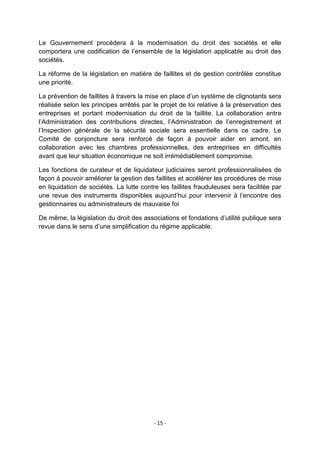 Le Gouvernement procédera à la modernisation du droit des sociétés et elle
comportera une codification de l‟ensemble de la législation applicable au droit des
sociétés.
La réforme de la législation en matière de faillites et de gestion contrôlée constitue
une priorité.
La prévention de faillites à travers la mise en place d‟un système de clignotants sera
réalisée selon les principes arrêtés par le projet de loi relative à la préservation des
entreprises et portant modernisation du droit de la faillite. La collaboration entre
l‟Administration des contributions directes, l‟Administration de l‟enregistrement et
l‟Inspection générale de la sécurité sociale sera essentielle dans ce cadre. Le
Comité de conjoncture sera renforcé de façon à pouvoir aider en amont, en
collaboration avec les chambres professionnelles, des entreprises en difficultés
avant que leur situation économique ne soit irrémédiablement compromise.
Les fonctions de curateur et de liquidateur judiciaires seront professionnalisées de
façon à pouvoir améliorer la gestion des faillites et accélérer les procédures de mise
en liquidation de sociétés. La lutte contre les faillites frauduleuses sera facilitée par
une revue des instruments disponibles aujourd‟hui pour intervenir à l‟encontre des
gestionnaires ou administrateurs de mauvaise foi
De même, la législation du droit des associations et fondations d‟utilité publique sera
revue dans le sens d‟une simplification du régime applicable.

- 15 -

 