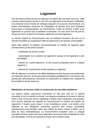 Logement
Ces dernières années les prix du logement ont atteint des sommets inconnus. Cette
évolution préoccupante est liée à une offre de logements et de terrains insuffisante,
à la présence d‟une minorité de ménages disposant d‟un pouvoir d‟achat élevé, à la
lenteur administrative excessive de viabilisation de terrains ainsi qu‟à l‟évolution
économique et démographique du Grand-Duché. L‟offre de terrains à bâtir et de
logements ne parvient pas à satisfaire la demande. Ce sont avant tout les prix du
foncier qui sont à la base de l‟évolution rapide des prix des logements.
Le premier objectif du Gouvernement sera de maîtriser l‟évolution des prix sur le
marché immobilier en augmentant l‟offre de logements et de terrains constructibles.
Dans cette optique, la politique Gouvernementale en matière de logement agira
prioritairement sur les points suivants:
- mobilisation de terrains à bâtir ;
- dynamisation de la création de logements sociaux et de logements à prix
abordables ;
- révision du « pacte logement » et des mesures proposées dans le « paquet
logement »,
- réforme de l‟impôt foncier et des subsides au logement.
Afin de déployer au maximum les effets stabilisateurs des mesures susmentionnées
sur l‟évolution des prix, le Gouvernement procédera parallèlement à une révision des
procédures administratives concernant la construction et l‟habitat avec l‟objectif de
les simplifier et de les raccourcir.

Mobilisation de terrains à bâtir et construction de nouvelles habitations
Les acteurs publics assumeront dorénavant un rôle plus actif sur le marché
immobilier et sur le marché du foncier. Les réserves publiques de terrains à bâtir de
l‟Etat et des communes seront viabilisées et bâties aussi rapidement que possible.
Pour pouvoir atteindre les objectifs du Gouvernement en matière de création de
logements, il faudra aussi recourir à des investisseurs privés. Les terrains ainsi
viabilisés et les habitations construites pourront être rendus accessibles
prioritairement à des familles, selon des critères de revenu restant à définir, par le
biais de baux emphytéotiques. Le Gouvernement analysera avec un préjugé
favorable d‟autres moyens de mise à disposition de terrains et/ou d‟habitations à des
prix abordables, comme par exemple le moyen de la location-vente.

- 150 -

 