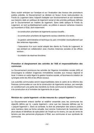 Sans vouloir anticiper sur l‟analyse et sur l‟évaluation des travaux des promoteurs
publics précités, le Gouvernement se déclare en faveur d‟une restructuration du
Fonds du Logement dans l‟objectif d‟adapter son fonctionnement et son rendement
aux besoins réels en politique de logement social et des priorités politiques définies
par le Gouvernement en matière de logement. Dans cette optique le Fonds du
Logement, en tant qu‟établissement public, se prêtera à assurer certaines missions
qui incombent à l‟Etat, dont notamment:
- la construction prioritaire de logements sociaux locatifs ;
- la construction prioritaire de logements sociaux destinés à la vente ;
- la gestion administrative et technique du parc immobilier éventuellement par
des antennes régionales ;
- l‟assurance d‟un suivi social adapté des clients du Fonds de Logement, le
cas échéant en collaboration avec d‟autres instances sociales et les offices
sociaux ;
- la création de réserves foncières.

Promotion et élargissement des activités de l’AIS et responsabilisation des
communes
Le Gouvernement promouvra les activités de l‟Agence immobilière sociale (AIS) et
encouragera la création d‟agences immobilières sociales aux niveaux régional et
local. Il créera un cadre légal à la gestion locative sociale, et favorisera la création de
synergies entre les AIS et les offices sociaux.
Les autorités communales seront responsabilisées dans le cadre de la réforme des
finances communales en vue de la construction de logements sociaux, par exemple
en conditionnant une partie des transferts du fonds communal de dotation financière
à la construction et à l‟entretien de logements de ce type.

Révision du « pacte logement » et des mesures du « paquet logement »
Le Gouvernement entend clarifier et redéfinir ensemble avec les communes les
objectifs définis par le « pacte logement » ainsi que les mesures définies par le
« paquet logement ». Dans ce contexte, le droit de préemption des acteurs publics
sera maintenu dans sa forme actuelle, tout comme l‟instrument de l‟exemption des
plus-values et bénéfices de spéculation de l‟impôt sur le revenu, en cas de vente de
terrains par des personnes physiques à l'Etat, aux communes et aux syndicats de
communes.

- 152 -

 