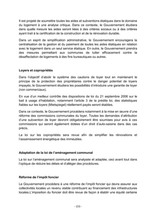 Il est projeté de soumettre toutes les aides et subventions étatiques dans le domaine
du logement à une analyse critique. Dans ce contexte, le Gouvernement étudiera
dans quelle mesure les aides seront liées à des critères sociaux ou à des critères
ayant trait à la certification de la construction et de la rénovation durable.
Dans un esprit de simplification administrative, le Gouvernement encouragera la
centralisation de la gestion et du paiement de toutes les aides étatiques en relation
avec le logement dans un seul service étatique. En outre, le Gouvernement prendra
des mesures permettant aux communes de lutter efficacement contre la
désaffectation de logements à des fins bureautiques ou autres.

Loyers et copropriétés
Dans l‟objectif d‟abolir le système des cautions de loyer tout en maintenant le
principe de la protection des propriétaires contre le danger potentiel de loyers
impayés, le Gouvernement étudiera les possibilités d‟introduire une garantie de loyer
(non commerciaux).
En vue d‟un meilleur contrôle des dispositions de loi du 21 septembre 2006 sur le
bail à usage d‟habitation, notamment l‟article 3 de la prédite loi, des statistiques
fiables sur les loyers (Mietspiegel) réellement payés seront établies.
Dans ce contexte, le Gouvernement procédera notamment à la mise en œuvre d‟une
réforme des commissions communales du loyer. Toutes les demandes d‟attribution
d‟une subvention de loyer devront obligatoirement être soumises pour avis à ces
commissions qui seront également dotées d‟un droit d‟auto-saisine dans des cas
précis.
La loi sur les copropriétés sera revue afin de simplifier les rénovations et
l‟assainissement énergétique des immeubles.

Adaptation de la loi de l’aménagement communal
La loi sur l‟aménagement communal sera analysée et adaptée, ceci avant tout dans
l‟optique de réduire les délais et d‟alléger des procédures.

Réforme de l’impôt foncier
Le Gouvernement procédera à une réforme de l‟impôt foncier qui devra assurer aux
collectivités locales un revenu stable contribuant au financement des infrastructures
locales.L‟imposition du foncier doit être revue de façon à établir une équité certaine

- 153 -

 