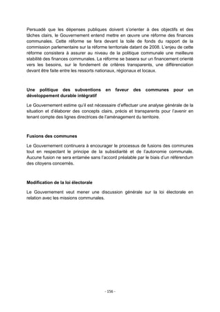 Persuadé que les dépenses publiques doivent s‟orienter à des objectifs et des
tâches clairs, le Gouvernement entend mettre en œuvre une réforme des finances
communales. Cette réforme se fera devant la toile de fonds du rapport de la
commission parlementaire sur la réforme territoriale datant de 2008. L‟enjeu de cette
réforme consistera à assurer au niveau de la politique communale une meilleure
stabilité des finances communales. La réforme se basera sur un financement orienté
vers les besoins, sur le fondement de critères transparents, une différenciation
devant être faite entre les ressorts nationaux, régionaux et locaux.

Une politique des subventions
développement durable intégratif

en

faveur

des

communes

pour

un

Le Gouvernement estime qu‟il est nécessaire d‟effectuer une analyse générale de la
situation et d‟élaborer des concepts clairs, précis et transparents pour l‟avenir en
tenant compte des lignes directrices de l‟aménagement du territoire.

Fusions des communes
Le Gouvernement continuera à encourager le processus de fusions des communes
tout en respectant le principe de la subsidiarité et de l‟autonomie communale.
Aucune fusion ne sera entamée sans l‟accord préalable par le biais d‟un référendum
des citoyens concernés.

Modification de la loi électorale
Le Gouvernement veut mener une discussion générale sur la loi électorale en
relation avec les missions communales.

- 156 -

 