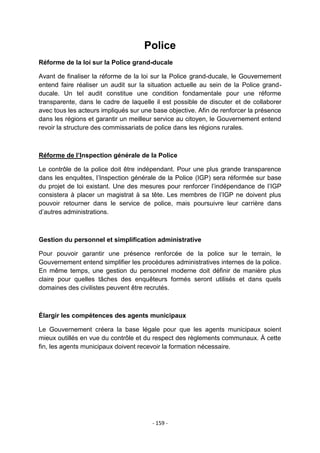 Police
Réforme de la loi sur la Police grand-ducale
Avant de finaliser la réforme de la loi sur la Police grand-ducale, le Gouvernement
entend faire réaliser un audit sur la situation actuelle au sein de la Police grandducale. Un tel audit constitue une condition fondamentale pour une réforme
transparente, dans le cadre de laquelle il est possible de discuter et de collaborer
avec tous les acteurs impliqués sur une base objective. Afin de renforcer la présence
dans les régions et garantir un meilleur service au citoyen, le Gouvernement entend
revoir la structure des commissariats de police dans les régions rurales.

Réforme de l’Inspection générale de la Police
Le contrôle de la police doit être indépendant. Pour une plus grande transparence
dans les enquêtes, l‟Inspection générale de la Police (IGP) sera réformée sur base
du projet de loi existant. Une des mesures pour renforcer l‟indépendance de l‟IGP
consistera à placer un magistrat à sa tête. Les membres de l‟IGP ne doivent plus
pouvoir retourner dans le service de police, mais poursuivre leur carrière dans
d‟autres administrations.

Gestion du personnel et simplification administrative
Pour pouvoir garantir une présence renforcée de la police sur le terrain, le
Gouvernement entend simplifier les procédures administratives internes de la police.
En même temps, une gestion du personnel moderne doit définir de manière plus
claire pour quelles tâches des enquêteurs formés seront utilisés et dans quels
domaines des civilistes peuvent être recrutés.

Élargir les compétences des agents municipaux
Le Gouvernement créera la base légale pour que les agents municipaux soient
mieux outillés en vue du contrôle et du respect des règlements communaux. À cette
fin, les agents municipaux doivent recevoir la formation nécessaire.

- 159 -

 