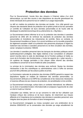 Protection des données
Pour le Gouvernement, l‟accès libre des citoyens à l‟Internet relève d‟un droit
démocratique, qui doit être soumis à des dispositions de sécurité garantissant les
droits individuels de la personne tout en veillant à un usage responsable.
Le défi en matière de protection des données est double : d‟un côté garantir aux
citoyens des standards élevés de protection de la sphère privée et de leur permettre
un contrôle de l‟utilisation de leurs données personnelles et de l‟autre côté de
développer le potentiel économique lié au phénomène du « Big Data ».
Le Gouvernement entend réformer la loi sur la protection des données à caractère
personnel de 2002 afin de renforcer les standards de protection des données
personnelles et d‟améliorer les mécanismes de contrôle. Dans ce contexte, le
Gouvernement travaillera en faveur d‟un accord ambitieux sur la nouvelle proposition
de règlement européen relatif à la protection des personnes physiques à l‟égard du
traitement des données à caractère personnel et à la libre circulation des données,
censé remplacer la directive 1995/45
Les données à caractère personnel dans les banques de données publiques seront
systématiquement protégées. Des règles relatives à leur consultation et utilisation
seront inscrites dans le code de déontologie de la Fonction publique et traités au
cours de la formation des fonctionnaires, y inclus les aspects de « cyber security ».
Un système de traçage permettra à tout citoyen d‟être informé des données
consultées le concernant et de la finalité de cette consultation
Le principe de la minimisation des données sera renforcé. Seules les données
nécessaires à des fins scientifiques ou administratives voire à l‟offre de services
pourront être prélevées par les acteurs publics et privés.
La Commission nationale de protection des données (CNPD) garantit le respect des
dispositions légales en matière de traitement des données personnelles. Le
Gouvernement attribuera à la CNPD les compétences et les ressources nécessaires
à l‟exercice efficace de ses missions de protection, de sensibilisation et de contrôle.
Le Gouvernement encourage, surtout dans un contexte international, les réflexions
sur le droit à l‟autodétermination informationnelle et analysera l‟opportunité de créer
un droit à l‟oubli sur Internet.
L‟éducation aux médias, tant en ce qui concerne le volet de leur utilisation que
l‟analyse critique des contenus et de leurs origines, lié notamment aux risques
afférents et à l‟importance de la protection des données à caractère personnel, sera
intégrée dans les plans de formation et dans l‟enseignement.
Le Gouvernement s‟engagera au niveau européen pour une amélioration de la
directive 2006/24/CE sur la conservation des données qui exige actuellement de
- 16 -

 