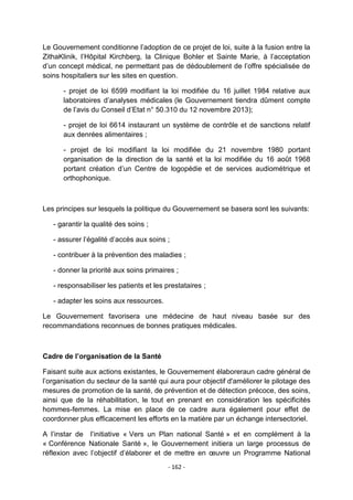 Le Gouvernement conditionne l‟adoption de ce projet de loi, suite à la fusion entre la
ZithaKlinik, l‟Hôpital Kirchberg, la Clinique Bohler et Sainte Marie, à l‟acceptation
d‟un concept médical, ne permettant pas de dédoublement de l‟offre spécialisée de
soins hospitaliers sur les sites en question.
- projet de loi 6599 modifiant la loi modifiée du 16 juillet 1984 relative aux
laboratoires d‟analyses médicales (le Gouvernement tiendra dûment compte
de l‟avis du Conseil d‟Etat n° 50.310 du 12 novembre 2013);
- projet de loi 6614 instaurant un système de contrôle et de sanctions relatif
aux denrées alimentaires ;
- projet de loi modifiant la loi modifiée du 21 novembre 1980 portant
organisation de la direction de la santé et la loi modifiée du 16 août 1968
portant création d‟un Centre de logopédie et de services audiométrique et
orthophonique.

Les principes sur lesquels la politique du Gouvernement se basera sont les suivants:
- garantir la qualité des soins ;
- assurer l‟égalité d‟accès aux soins ;
- contribuer à la prévention des maladies ;
- donner la priorité aux soins primaires ;
- responsabiliser les patients et les prestataires ;
- adapter les soins aux ressources.
Le Gouvernement favorisera une médecine de haut niveau basée sur des
recommandations reconnues de bonnes pratiques médicales.

Cadre de l’organisation de la Santé
Faisant suite aux actions existantes, le Gouvernement élaboreraun cadre général de
l‟organisation du secteur de la santé qui aura pour objectif d'améliorer le pilotage des
mesures de promotion de la santé, de prévention et de détection précoce, des soins,
ainsi que de la réhabilitation, le tout en prenant en considération les spécificités
hommes-femmes. La mise en place de ce cadre aura également pour effet de
coordonner plus efficacement les efforts en la matière par un échange intersectoriel.
A l‟instar de l‟initiative « Vers un Plan national Santé » et en complément à la
« Conférence Nationale Santé », le Gouvernement initiera un large processus de
réflexion avec l‟objectif d‟élaborer et de mettre en œuvre un Programme National
- 162 -

 