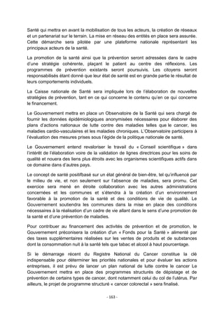 Santé qui mettra en avant la mobilisation de tous les acteurs, la création de réseaux
et un partenariat sur le terrain. La mise en réseau des entités en place sera assurée.
Cette démarche sera pilotée par une plateforme nationale représentant les
principaux acteurs de la santé.
La promotion de la santé ainsi que la prévention seront adressées dans le cadre
d‟une stratégie cohérente, plaçant le patient au centre des réflexions. Les
programmes de prévention existants seront poursuivis. Les citoyens seront
responsabilisés étant donné que leur état de santé est en grande partie le résultat de
leurs comportements individuels.
La Caisse nationale de Santé sera impliquée lors de l‟élaboration de nouvelles
stratégies de prévention, tant en ce qui concerne le contenu qu‟en ce qui concerne
le financement.
Le Gouvernement mettra en place un Observatoire de la Santé qui sera chargé de
fournir les données épidémiologiques anonymisées nécessaires pour élaborer des
plans d‟actions nationaux de lutte contre des maladies telles que le cancer, les
maladies cardio-vasculaires et les maladies chroniques. L‟Observatoire participera à
l‟évaluation des mesures prises sous l‟égide de la politique nationale de santé.
Le Gouvernement entend revaloriser le travail du « Conseil scientifique » dans
l‟intérêt de l‟élaboration voire de la validation de lignes directrices pour les soins de
qualité et nouera des liens plus étroits avec les organismes scientifiques actifs dans
ce domaine dans d‟autres pays.
Le concept de santé positifbasé sur un état général de bien-être, tel qu‟influencé par
le milieu de vie, et non seulement sur l‟absence de maladies, sera promu. Cet
exercice sera mené en étroite collaboration avec les autres administrations
concernées et les communes et s‟étendra à la création d‟un environnement
favorable à la promotion de la santé et des conditions de vie de qualité. Le
Gouvernement soutiendra les communes dans la mise en place des conditions
nécessaires à la réalisation d‟un cadre de vie allant dans le sens d‟une promotion de
la santé et d‟une prévention de maladies.
Pour contribuer au financement des activités de prévention et de promotion, le
Gouvernement préconisera la création d'un « Fonds pour la Santé » alimenté par
des taxes supplémentaires réalisées sur les ventes de produits et de substances
dont la consommation nuit à la santé tels que tabac et alcool à haut pourcentage.
Si le démarrage récent du Registre National du Cancer constitue la clé
indispensable pour déterminer les priorités nationales et pour évaluer les actions
entreprises, il est prévu de lancer un plan national de lutte contre le cancer Le
Gouvernement mettra en place des programmes structurés de dépistage et de
prévention de certains types de cancer, dont notamment celui du col de l‟utérus. Par
ailleurs, le projet de programme structuré « cancer colorectal » sera finalisé.
- 163 -

 