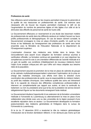 Professions de santé
Des réflexions seront entamées sur les moyens permettant d‟assurer la pérennité et
la qualité de nos ressources en professionnels de santé. Cet exercice sera
nécessaire afin de trouver les moyens permettant d‟adresser le défi né de
l‟augmentation du nombre de personnes âgées et très âgées d‟un côté et de la
diminution des effectifs de personnel de santé de l‟autre côté.
Le Gouvernement effectuera un recensement et une étude des besoinsen matière
de professionnels de santé dans les différents secteurs en mettant l‟accent sur leurs
profils professionnels et démographiques. En cas de besoin dûment constaté, le
Gouvernement envisagera la mise en place d‟incitants positifs. Un audit sur les
forces et les faiblesses de l‟enseignement des professions de santé sera lancé
ensemble avec le Ministère de l‟Education Nationale et le département de
l‟Enseignement supérieur.
L‟autorisation d‟exercer des médecins sera limitée dans le temps. Son
renouvellement sera assorti d‟une obligation de formation continue soumise à
certification officielle. La formation continue est essentielle si on veut objectiver les
compétences ouvrant la voie à une orientation différenciée de l‟activité médicale et à
un gain de qualité. Les conditions d‟établissement de nouveaux médecins feront
l‟objet d‟une analyse critique,ceci afin que l‟offre soit mieux adaptée aux besoins
réels de la population.
Le Gouvernement assurera la promotion de la mise en place de cabinets de groupe
et de cabinets multidisciplinairespermettant notamment l‟optimisation de la prise en
charge des maladies chroniques. Les efforts iront dans la direction d‟une
coordination des professionnels de santé, sous la responsabilité du médecin traitant,
au profit des malades chroniques. Une meilleure qualité des soins est intimement
liée à la capacité de chacune des différentes compétences professionnelles à
intervenir en complémentarité par rapport aux autres, et dans la continuité du
traitement. Le nom du prestataire ainsi que le lieu de la prestation de service doivent
obligatoirement figurer sur les documents renseignant l‟acte médical.
Le Gouvernement étudiera l‟opportunité d‟une extension de la formation universitaire
médicale à l‟Université du Luxembourg ou alternativement la mise en place d‟une
collaboration plus étroite avec une ou des universités de la région jouissant d‟une
excellente réputation dans ce secteur. Le Gouvernement développera la formation
postuniversitaire des médecins généralistes et l'intégrera dans le cursus de
l'Université du Luxembourg.
Si la loi du 17 décembre 2010 a revalorisé le rôle du médecin généralistepar
l‟introduction de la fonction demédecin référent, il n‟en demeure pas moins qu‟il est

- 165 -

 