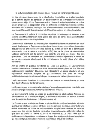- la facturation globale soit mise en place, y inclus les honoraires médicaux.
Un des principaux instruments de la planification hospitalière est le plan hospitalier
qui a comme objectif de concevoir un développement de la médecine hospitalière
conforme aux objectifs du Gouvernement et d‟une médecine hospitalière de pointe
faisant progresser la coopération entre les différents prestataires de soins en milieu
hospitalier afin d'utiliser d'une façon plus efficiente les ressources disponibles tout en
promouvant la qualité des soins dont bénéficient les patients en milieu hospitalier.
Le Gouvernement veillera à concentrer certaines compétences et services avec
comme objectif l‟amélioration de la qualité des soins de santé, ainsi que l‟utilisation
optimale des ressources hospitalières.
Les travaux d‟élaboration du nouveau plan hospitalier qui sont actuellement en cours
seront finalisés par le Gouvernement en tenant compte des propositions issues des
discussions qui ont eu lieu avec les acteurs du terrain au sein de la commission
permanente pour le secteur hospitalier (CPH) lors de la phase de consultation.
L‟objectif recherché est de garantir aux patients une prise en charge des plus
qualitatives. Dans ce contexte, le Gouvernement veillera également à mettre en
œuvre des mesures aboutissant à la connaissance du coût global d‟un séjour
hospitalier.
Afin de mettre en pratique l‟évidence du «pas tout partout», le Gouvernement
soutiendra la création d‟un nombre limité de centres de compétences, non liés à un
établissement hospitalier déterminé, qui nécessitent un cadre structurel et une
organisation médicale adaptée et qui assureront une prise en charge
multidisciplinaire de certaines pathologies ou groupes de pathologies complexes.
Le Gouvernement favorisera la continuation des travaux en vue de la mise en place
d‟un Centre National de Cancérologie.
Le Gouvernement encouragera la création d‟un ou plusieursservices hospitaliers de
prise en charge de la douleur chroniqueà différents niveaux.
Le Gouvernement mettra en place en partenariatavec leLaboratoire National de
Santé (service de la médecine légale) et le secteur hospitalier un service d‟accueil
pour les victimes de violences (« Opferambulanz »).
Le Gouvernement souhaite renforcer la pilotabilité du système hospitalier et éviter
que tous les hôpitaux se voient attribués tous les services médicaux afin d‟éviter une
dérive incontrôlée de l‟offre. Le Gouvernement adoptera des normes de services,
notamment des normes d‟activité minimales, organisationnelles et fonctionnelles, tel
que cela est prévu à l‟article 10 de la loi modifiée du 28 août 1998 sur les
établissements hospitaliers principalement pour les services médicaux hospitaliers
qui ne seront plus attribués de manière automatique à tous les hôpitaux.

- 167 -

 