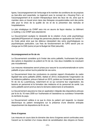 lignes, l‟accompagnement de l‟entourage et le maintien de conditions de vie propices
au bien-être sont essentiels. Le logement avec le concept de « Housing First » et
l‟accompagnement et le soutien thérapeutique dans les lieux de vie, ainsi que le
maintien dans un travail sinon dans des thérapies occupationnelles sont des points
clés pour le choix de la qualité de vie et de la prévention des rechutes et
hospitalisations.
Le plan stratégique du CHNP sera mis en œuvre de façon résolue. Le bâtiment
(« building ») du CHNP sera abandonné.
Le Gouvernement souligne la nécessité de la création d‟une unité psychiatrique
spéciale(UPS)prenant en charge les personnes placées en application de l‟article 71
du Code pénal ainsi que les détenus nécessitant des soins psychologiques ou
psychiatriques particuliers. Les frais de fonctionnement de l‟UPS seront pris en
charge par la CNS (soins) et par le Budget de l‟Etat (sécurité).

Accompagnement en fin de vie
Le Gouvernement considère qu‟à l‟instar des soins palliatifs, l‟euthanasie fait partie
des options à disposition du patient en fin de vie. Ces deux modalités ne s‟excluent
pas mutuellement.
Les mesures nécessaires seront prises pour assurer la couverturenationale en soins
palliatifs et pour activer tout le potentiel de ces soins.
Le Gouvernement tirera les conclusions du premier rapport d‟évaluation du cadre
législatif des soins palliatifs (2009), réalisé en 2012.L‟évaluationde l‟organisation de
la médecine palliative, prévue d‟aboutir en 2015, portera sur l‟ensemble des soins de
fin de vie du Luxembourg, notamment en ce qui concerne leur organisation, les
besoins en personnel et la formation des médecins et du personnel de santé. Les
soins palliatifs seront promus dans le domaine stationnaire et ambulatoire.
Le Gouvernement assurera la mise en application intégrale des dispositions prévues
par la loi du 16 mars 2009 sur l‟euthanasie et l‟assistance au suicidesur l‟ensemble
du territoire du pays.
Le Gouvernement veillera à ce que le choix du patient soit respecté. Le dossier
électronique du patient renseignera sur la présence d‟une directive anticipée
respectivement de dispositions de fin de vie.

Dons d’organes
Les mesures en cours dans le domaine des dons d‟organes seront continuées avec
l‟accent sur le maintien d‟un niveau élevé de sensibilisation des citoyens en faveur
- 171 -

 