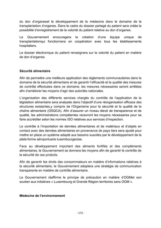 du don d‟organeset le développement de la médecine dans le domaine de la
transplantation d‟organes. Dans le cadre du dossier partagé du patient sera créée la
possibilité d‟enregistrement de la volonté du patient relative au don d‟organes.
Le Gouvernement encouragera la création d‟une équipe unique de
transplantationqui fonctionnera en coopération avec tous les établissements
hospitaliers.
Le dossier électronique du patient renseignera sur la volonté du patient en matière
de don d‟organes.

Sécurité alimentaire
Afin de permettre une meilleure application des règlements communautaires dans le
domaine de la sécurité alimentaire et de garantir l‟efficacité et la qualité des mesures
de contrôle effectuées dans ce domaine, les mesures nécessaires seront arrêtées
afin d‟améliorer les moyens d‟agir des autorités nationales.
L‟organisation des différents services chargés du contrôle de l‟application de la
législation alimentaire sera analysée dans l‟objectif d‟une réorganisation efficace des
structures existantes,y compris de l‟Organisme pour la sécurité et la qualité de la
chaîne alimentaire (OSQCA). Afin d‟assurer un niveau élevé de transparence et de
qualité, les administrations compétentes recevront les moyens nécessaires pour se
faire accréditer selon les normes ISO relatives aux services d‟inspection.
Le contrôle à l‟importation de denrées alimentaires et de matériaux et d‟objets en
contact avec des denrées alimentaires en provenance de pays tiers sera ajusté pour
mettre en place un système adapté aux besoins suscités par le développement de la
plate-forme aéroportuaire luxembourgeoise.
Face au développement important des aliments fortifiés et des compléments
alimentaires, le Gouvernement se donnera les moyens afin de garantir le contrôle de
la sécurité de ces produits.
Afin de garantir les droits des consommateurs en matière d‟informations relatives à
la sécurité alimentaire, le Gouvernement adoptera une stratégie de communication
transparente en matière de contrôle alimentaire.
Le Gouvernement réaffirme le principe de précaution en matière d‟OGMet son
soutien aux initiatives « Luxembourg et Grande Région territoires sans OGM ».

Médecine de l’environnement

- 172 -

 