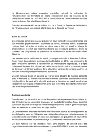 Le Gouvernement créera unservice hospitalier national de médecine de
l‟environnement qui travaillera en étroite collaboration avec les services de la
médecine du travail, le LNS, les CRP et l‟ambulance de l‟environnement dont les
moyens devront être adaptés aux besoins.
Dans le cadre de la réforme de la Direction de la Santé, le Service de la Médecine
de l‟Environnement sera intégré à la Division de la Sécurité au Travail.

Santé au travail
Des mesures seront prises pour prévenir et pour combattre des phénomènes tels
que maladies psycho-sociales, dispenses de travail, mobbing, stress, substances
nocives, bruit, et autres et mettre en place une entité qui prend en charge la
problématique et émet ses recommandations aux décideurs politiques. Dans ce
contexte, des programmes de prévention de la dépression et de ses suites seront
élaborés.
Les services de la médecine du travail, y compris celui de la Fonction Publique,
feront l‟objet d‟une révision sur base de l‟audit réalisé en 2012. Les conclusions de
cette évaluation serviront à l‟élaboration de modifications législatives. Il s‟agira
notamment de parer à la pénurie des médecins du travail dont le nombre ne cesser
de diminuer. Le Conseil supérieur de la sécurité et santé au travail sera réactivé. La
liste des maladies professionnelles sera actualisée.
Un plan national Santé et Sécurité au Travail sera élaboré de manière conjointe
avec le Ministère du Travail ainsi que les chambres patronales et salariales dans le
but d‟améliorer la santé et la sécurité ainsi que le bien-être au travail, de diminuer
l‟exposition aux risques professionnels ainsi que le nombre d‟accidents du travail et
des maladies professionnelles.

Droits des patients
Dans le souci de faire valoir les droits des patients et de préserver leurs intérêts en
cas d‟incident ou de dommage encourus, un fondsd‟indemnisation fixant aussi les
conditions de prise en charge de l‟aléa thérapeutique sera créé et géré en synergie
avec les systèmes en place dans les pays voisins.
Le Gouvernement attachera de même une importance accrue au développement de
la collaboration avec les différentes associationsthématiques de patients émanant de
la société civile pour mettre en place des campagnes de prévention et pour affiner
les modalités et filières de prise en charge pour certaines maladies spécifiques.
Un plan national sur les maladies rares sera élaboré, de concert avec des
organisations nationales et internationales comme EURORDIS, autour des éléments
- 173 -

 