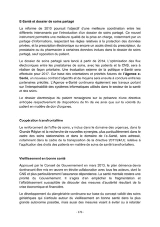 E-Santé et dossier de soins partagé
La réforme de 2010 poursuit l‟objectif d‟une meilleure coordination entre les
différents intervenants par l‟introduction d‟un dossier de soins partagé. Ce nouvel
instrument permettra une meilleure qualité de la prise en charge, notamment par un
partage d‟informations, respectant les règles relatives à la protection des données
privées, et la prescription électronique ou encore un accès direct du prescripteur, du
prestataire ou du pharmacien à certaines données inclues dans le dossier de soins
partagé, sauf opposition du patient.
Le dossier de soins partagé sera lancé à partir de 2014. L‟optimisation des flux
électroniques entre les prestataires de soins, avec les patients et la CNS, sera à
réaliser de façon prioritaire. Une évaluation externe de la politique e-Santé sera
effectuée pour 2017. Sur base des orientations et priorités futures de l’Agence eSanté, un nouveau contrat d‟objectifs et de moyens sera ensuite à conclure entre les
partenaires précités. L‟Agence e-Santé continuera également ses travaux portant
sur l‟interopérabilité des systèmes informatiques utilisés dans le secteur de la santé
et des soins.
Le dossier électronique du patient renseignera sur la présence d‟une directive
anticipée respectivement de dispositions de fin de vie ainsi que sur la volonté du
patient en matière de don d‟organes.

Coopération transfrontalière
Le renforcement de l‟offre de soins, y inclus dans le domaine des urgences, dans la
Grande Région et la recherche de nouvelles synergies, plus particulièrement dans le
cadre des soins stationnaires et dans le domaine de l‟e-Santé, sera adressé,
notamment dans le cadre de la transposition de la directive 2011/24/UE relative à
l‟application des droits des patients en matière de soins de santé transfrontaliers.

Vieillissement en bonne santé
Approuvé par le Conseil de Gouvernement en mars 2013, le plan démence devra
dorénavant être mis en œuvre en étroite collaboration avec tous les acteurs, dont la
CNS et plus particulièrement l‟assurance dépendance. La santé mentale restera une
priorité du Gouvernement. Il s‟agira d‟en empêcher la fragmentation et
l‟affaiblissement susceptible de découler des mesures d‟austérité résultant de la
crise économique et financière.
Le développement du plangériatrie continuera sur base du concept validé des soins
gériatriques qui s‟articule autour du vieillissement en bonne santé dans la plus
grande autonomie possible, mais aussi des mesures visant à éviter ou à retarder
- 176 -

 