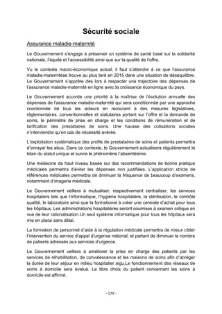 Sécurité sociale
Assurance maladie-maternité
Le Gouvernement s‟engage à préserver un système de santé basé sur la solidarité
nationale, l‟équité et l‟accessibilité ainsi que sur la qualité de l‟offre.
Vu le contexte macro-économique actuel, il faut s‟attendre à ce que l‟assurance
maladie-maternitése trouve au plus tard en 2015 dans une situation de déséquilibre.
Le Gouvernement s‟apprête dès lors à respecter une trajectoire des dépenses de
l‟assurance maladie-maternité en ligne avec la croissance économique du pays.
Le Gouvernement accorde une priorité à la maîtrise de l‟évolution annuelle des
dépenses de l‟assurance maladie-maternité qui sera conditionnée par une approche
coordonnée de tous les acteurs en recourant à des mesures législatives,
règlementaires, conventionnelles et statutaires portant sur l‟offre et la demande de
soins, le périmètre de prise en charge et les conditions de rémunération et de
tarification des prestataires de soins. Une hausse des cotisations sociales
n‟interviendra qu‟en cas de nécessité avérée.
L‟exploitation systématique des profils de prestataires de soins et patients permettra
d‟enrayer les abus. Dans ce contexte, le Gouvernement actualisera régulièrement le
bilan du statut unique et suivra le phénomène l‟absentéisme.
Une médecine de haut niveau basée sur des recommandations de bonne pratique
médicales permettra d‟éviter les dépenses non justifiées. L‟application stricte de
références médicales permettra de diminuer la fréquence de beaucoup d‟examens,
notamment d‟imagerie médicale.
Le Gouvernement veillera à mutualiser, respectivement centraliser, les services
hospitaliers tels que l‟informatique, l‟hygiène hospitalière, la stérilisation, le contrôle
qualité, le laboratoire ainsi que la formationet à créer une centrale d‟achat pour tous
les hôpitaux. Les administrations hospitalières seront soumises à examen critique en
vue de leur rationalisation.Un seul système informatique pour tous les hôpitaux sera
mis en place sans délai.
La formation de personnel d‟aide à la régulation médicale permettra de mieux cibler
l‟intervention du service d‟appel d‟urgence national, et partant de diminuer le nombre
de patients adressés aux services d‟urgence.
Le Gouvernement veillera à améliorer la prise en charge des patients par les
services de réhabilitation, de convalescence et les maisons de soins afin d‟abréger
la durée de leur séjour en milieu hospitalier aigu.Le fonctionnement des réseaux de
soins à domicile sera évalué. Le libre choix du patient concernant les soins à
domicile est affirmé.

- 179 -

 