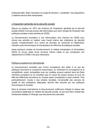 professionnelle. Selon l‟évolution du projet de directive « portabilité » les dispositions
y relatives devront être transposées.

L‟Inspection générale de la sécurité sociale
Depuis sa création en 1974, les missions de l‟Inspection générale de la sécurité
sociale (IGSS) n‟ont pas encore été reformulées pour tenir compte de l‟évolution des
politiques sociales et des activités de l‟IGSS.
Le Gouvernement procédera à une reformulation des missions de l‟IGSS pour
inclure ses activités en relation avec l‟audit interne des institutions de sécurité
sociale, l‟implémentation d‟un centre de données de recherche et l‟élaboration
d‟études socio-économiques et d‟évaluations de réformes de politiques sociales.
Après plusieurs années de fonctionnement, la Cellule d‟évaluation et d‟orientation
(CEO) se trouve dotée d'une structure interne solide et par conséquent son
rattachement à l‟IGSS n‟est plus nécessaire.

Politique européenne et internationale
Le Gouvernement considère que l‟Union européenne doit veiller à ce que les
politiques favorisant la croissance économique, en renforçant la convergence et la
compétitivité, soient compatibles avec les modèles sociaux opérant dans les Etats
membres européens et ne remettent pas en cause les acquis sociaux et qu‟à cet
effet les différentes formations du Conseil soient considérées à parts entières. Plus
particulièrement, l‟accès à des emplois durables, l‟universalité des services de
qualité et des prestations adéquates devront être assurés par les politiques
économiques et sociales.
Dans le domaine international, le Gouvernement s‟efforcera d‟élargir le réseau des
conventions bilatérales en matière de sécurité sociale, et ceci tant dans l‟intérêt des
entreprises établies à l‟étranger que des personnes assurées.

- 186 -

 