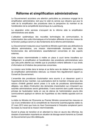 Réforme et simplification administratives
Le Gouvernement accordera une attention particulière au processus engagé de la
simplification administrative, tant pour le volet du service aux citoyens que pour le
volet de la simplification des procédures dans la perspective du maintien et de
l‟amélioration de la compétitivité économique du Luxembourg.
La séparation entre services s‟occupant de la réforme etde la simplification
administratives sera abolie.
L‟utilisation systématique des nouvelles technologies de communication, la
modernisation des outils informatiques et la formation afférente à tous les niveaux de
la fonction publique seront un des fondements de la réforme administrative.
Le Gouvernement instaurera sous l‟autorité du Ministre ayant dans ses attributions la
réforme administrative, une mission interministérielle réunissant des hauts
fonctionnaires des administrations essentiellement concernées et des experts
externes.
Cette mission interministérielle à mettre en place à court terme travaillera sur
l‟allègement, la simplification et l‟accélération des procédures administratives sans
que cela porte atteinte aux intérêts que la procédure entend défendre ni aux droits
d‟information et d‟initiative des personnes concernées.
La mission sera limitée dans le temps et sa tâche sera de réaliser les propositions
de simplification administrative retenues. La mission fera régulièrement rapport au
Conseil de Gouvernement.
L‟ensemble des procédures d‟autorisation sera soumis à un réexamen quant à
l‟opportunité de leur maintien. Les autorisations dont le maintien s‟impose pour des
raisons d‟intérêt général seront prises à la suite de procédures administratives
allégées. Les délais d‟instruction des demandes d‟autorisation qui s‟imposent aux
autorités administratives seront généralisés. Il sera examiné dans quelle mesure le
principe de l‟autorisation tacite en cas de silence de l‟administration pourra être
communément appliqué en dehors de l‟hypothèse où des intérêts opposés sont en
cause.
La lettre du Ministre de l‟Economie au Premier Ministre concernant les mesures en
vue d‟une amélioration de la compétitivité de l‟économie luxembourgeoise datée du
27 mars 2013 ainsi que l‟avis du Haut Commissariat à l‟Industrie compteront parmi
les bases du travail de la mission interministérielle.
Durant la phase de transition et en attendant la mise en œuvre des réformes, les
dossiers d‟autorisation importants en situation de blocage seront transmis au Conseil
de Gouvernement pour être débloqués.

- 19 -

 