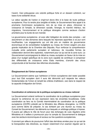 l‟avenir. Ceci présuppose une volonté politique forte et un dessein cohérent, sur
base d‟une solidarité vécue.
La valeur ajoutée de l‟action à vingt-huit devra être à la base de toute politique
européenne. Pour la rendre plus tangible et lisible, le Gouvernement fera appel à la
prochaine Commission européenne, lors de sa mise en place, d‟énoncer la
croissance et l‟emploi, la dimension sociale, l‟énergie, le marché intérieur, les
migrations, l‟environnement et la politique étrangère comme secteurs d‟action
prioritaire pour la durée de son mandat.
La gouvernance européenne– et avec elle l‟obligation de rendre des comptes – est
assurément un des domaines dans lesquels les réponses apportées à ce jour sont
insuffisantes. Les engagements qui ont été pris en matière de gouvernance
économique et de consolidation budgétaire au niveau de l‟Union exigent une plus
grande implication de la Chambre des Députés. Pour renforcer la compréhension
mutuelle entre parlements européen et nationaux, de nouvelles formes de
collaboration devront être explorées, notamment pour ce qui est de la zone euro. Le
Gouvernement accompagnera le débat au niveau européen en faveur de la mise en
place d‟un budget spécifique de la zone euro capable de contribuer à compenser
des différentiels de croissance entre Etats membres, d‟amortir des chocs
conjoncturels et de favoriser des réformes structurelles.

Élargissement de l’Union européenne
Le Gouvernement estime que l‟adhésion à l‟Union européenne doit rester possible
pour tout Etat européen dont il aura été démontré qu‟il respecte les valeurs
fondamentales de l‟Union et remplit les critères d‟adhésion, ceci dans le respect de
la capacité d‟intégration de l‟Union.

Coordination et cohérence de la politique européenne au niveau national
Le Gouvernement entend renforcer la coordination de la politique européenne pour
assurer la cohérence de son expression dans les enceintes bruxelloises. Cette
coordination se fera via le Comité interministériel de coordination de la politique
européenne (CICPE) présidé par le Ministère des Affaires étrangères. Le CICPE
aura comme tâche de préparer, le cas échéant par une réunion au niveau du
Conseil de Gouvernement, les éléments sur lesquels un arbitrage politique s‟impose.
Il jouera par ailleurs le rôle de forum pour des échanges de vues réguliers entre
Ministères et il veillera à promouvoir pour le compte du Gouvernement le dialogue
avec les secteurs économiques et sociaux sur les questions européennes.
Il convient par ailleurs de poursuivre l‟effort des dernières années pour ce qui est de
la transposition des directives, au moyen notamment d‟un examen régulier par le
- 191 -

 