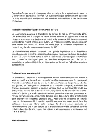 Conseil deGouvernement, prolongeant ainsi la pratique de la législature écoulée. Le
Gouvernement devra aussi se doter d‟un outil informatique performant afin d‟assurer
un suivi efficace de la transposition des directives européennes et des procédures
d‟infraction.

Présidence luxembourgeoise du Conseil de l’UE
Le Luxembourg assumera la Présidence du Conseil de l‟UE au 2 ème semestre 2015,
une Présidence qui a changé de nature depuis l‟entrée en vigueur du Traité de
Lisbonne, mais sans que la charge de travail et la responsabilité du pays assumant
la Présidence n‟aient diminué pour autant. La Présidence de l‟UE est une occasion
pour mettre en valeur les atouts de notre pays et renforcer l‟implication du
Luxembourg dans le processus décisionnel de l‟UE.
Le Gouvernement entend consacrer une grande importance à la Présidence
luxembourgeoise et mettra à disposition les moyens nécessaires afin de la conduire
à bien. Le Gouvernement mettra à profit la Présidence luxembourgeoise du Conseil
tout comme la campagne pour les élections européennes pour lancer, en
association avec la société civile, un débat public sur l‟avenir de l‟UE et les questions
européennes.

Croissance durable et emploi
La croissance, l‟emploi et le développement durable demeurent pour les années à
venir la priorité absolue de l‟Union européenne. Cinq années de crise économique et
financière ne s‟effacent pas du jour au lendemain. Redonner l‟espoir en particulier
aux jeunes, en relançant la croissance et la création d‟emplois; consolider les
finances publiques ; assainir le secteur bancaire tout en maintenant le crédit aux
entreprises ; inscrire son action dans une perspective de développement durable :
autant d‟objectifs que le Gouvernement entend poursuivre avec ses partenaires au
niveau de l‟Union européenne. Cette dernière s‟est dotée d‟une série d‟instruments
pour atteindre ces objectifs : Stratégie 2020, Pacte pour la croissance et l‟emploi,
pour ne citer que ceux-là. Il convient que l‟Union puise ses forces aussi dans des
politiques éprouvées. Dans cette optique le Gouvernement souhaite un
renforcement du rôle et des actions de la BEI au service de la croissance et de la
création d‟emplois dans le respect des critères environnementaux et sociaux qui font
le fort de l‟Union.

Marché intérieur

- 192 -

 